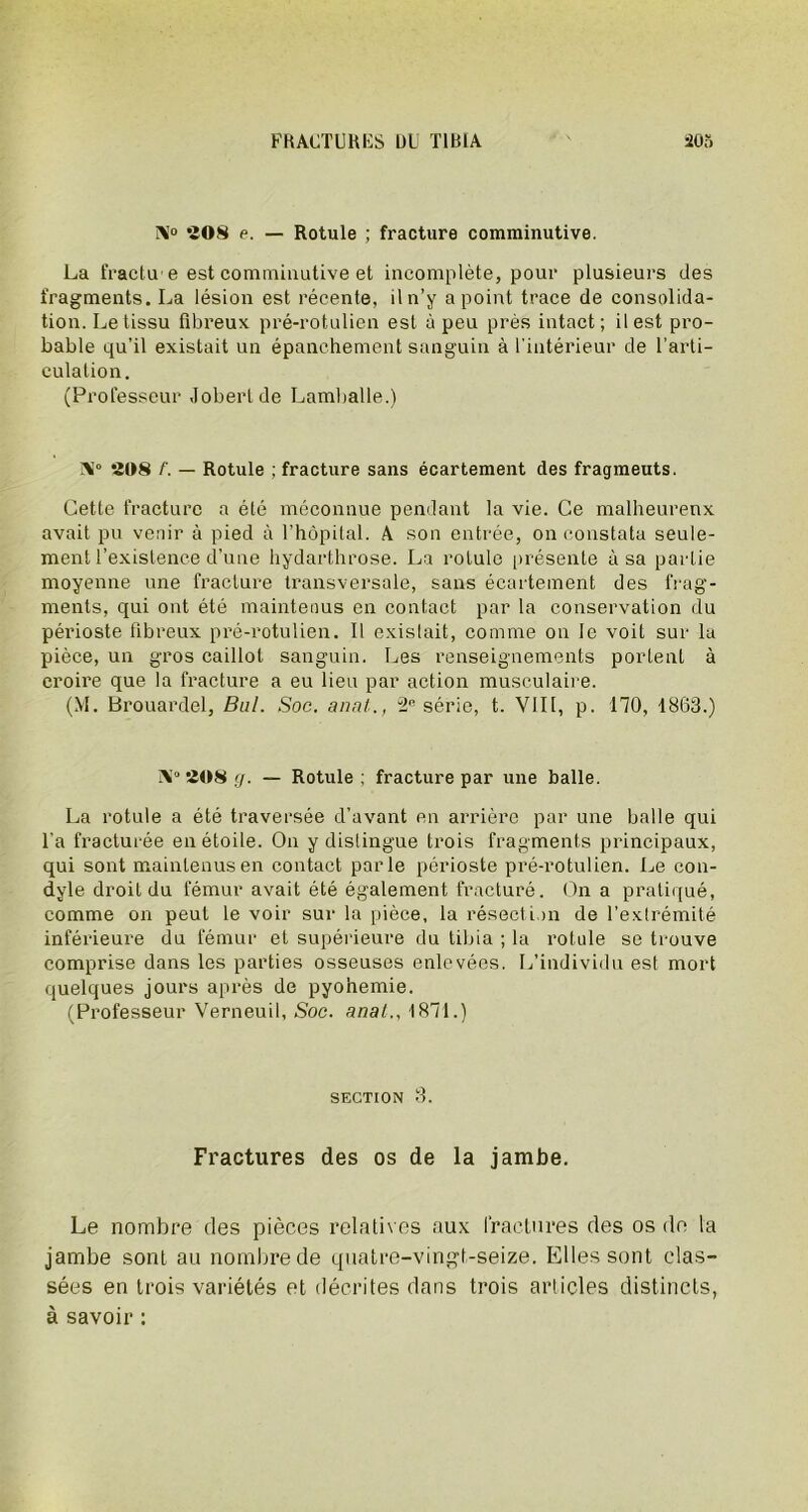 AI° «OS e. — Rotule ; fracture comminutive. La fractu e est comminutive et incomplète, pour plusieurs des fragments. La lésion est récente, il n’y a point trace de consolida- tion. Le tissu fibreux pré-rotulien est à peu près intact; il est pro- bable qu’il existait un épanchement sanguin à l'intérieur de l’arti- culation. (Professeur Jobertde Lamballe.) AI0 4(18 /'. — Rotule ; fracture sans écartement des fragmeuts. Cette fracture a été méconnue pendant la vie. Ce malheureux avait pu venir à pied à l’hôpital. A son entrée, on constata seule- ment l’existence d’une hydarthrose. La rotule présente à sa partie moyenne une fracture transversale, sans écartement des frag- ments, qui ont été maintenus en contact par la conservation du périoste fibreux pré-rotulien. Il existait, comme on le voit sur la pièce, un gros caillot sanguin. Les renseignements portent à croire que la fracture a eu lieu par action musculaire. (M. Brouardel, Bal. Soc. anal., 2e série, t. VIII, p. 170, 1863.) Ai0 208 g. — Rotule ; fracture par une balle. La rotule a été traversée d’avant en arrière par une balle qui l’a fracturée en étoile. On y distingue trois fragments principaux, qui sont maintenus en contact parle périoste pré-rotulien. Le con- dyle droit du fémur avait été également fracturé. On a pratiqué, comme on peut le voir sur la pièce, la résection de l’extrémité inférieure du fémur et supérieure du tibia ; la rotule se trouve comprise dans les parties osseuses enlevées. L’individu est mort quelques jours après de pyohemie. (Professeur Verneuil, Soc. anal., 1871.) section 3. Fractures des os de la jambe. Le nombre des pièces relatives aux fractures des os de la jambe sont au nombre de quatre-vingt-seize. Elles sont clas- sées en trois variétés et décrites dans trois articles distincts, à savoir :