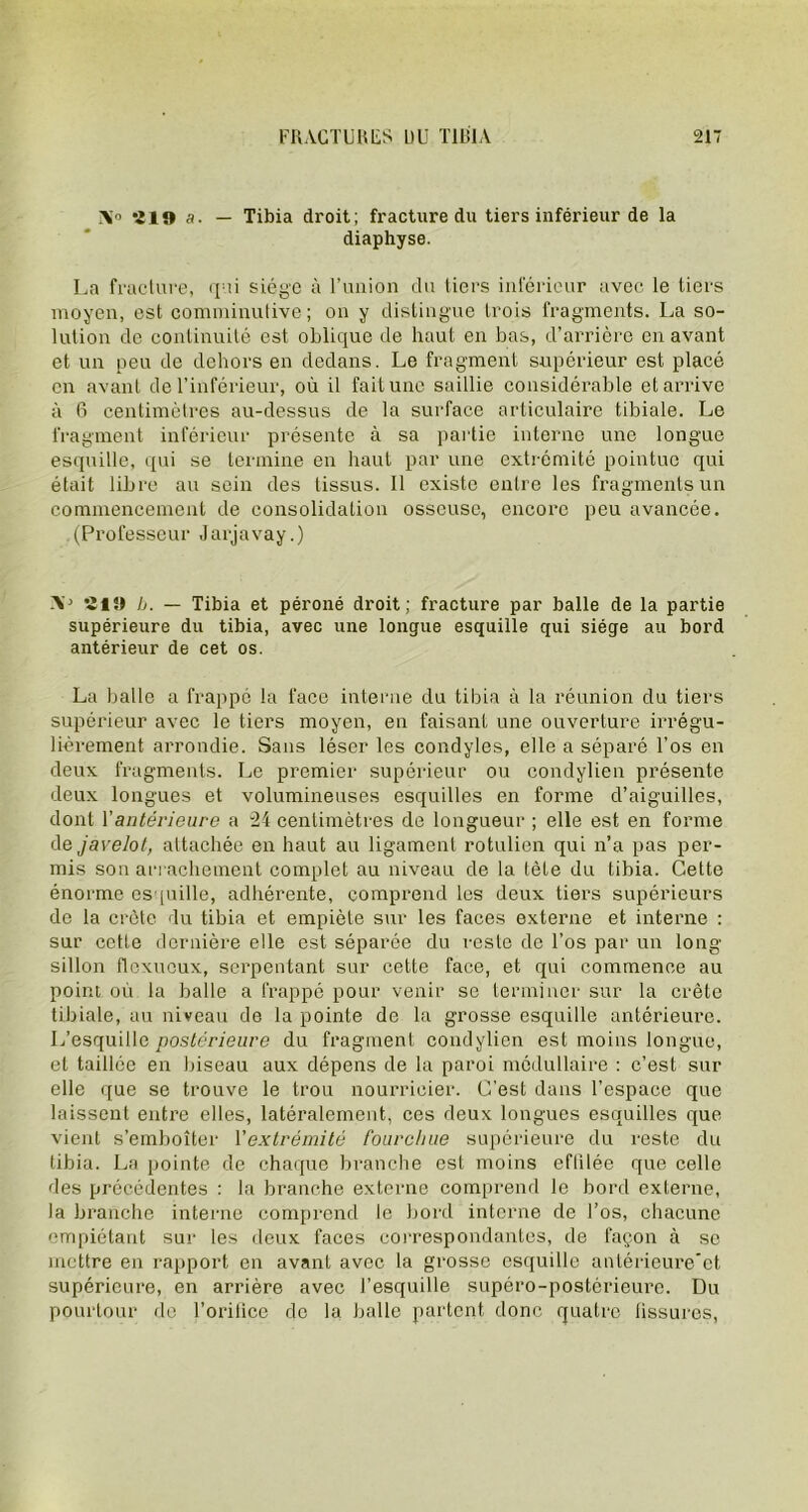 \» 219 a. — Tibia droit; fracture du tiers inférieur de la diaphyse. La fracture, qui siège à l’union du tiers inférieur avec le tiers moyen, est comminutive; on y distingue trois fragments. La so- lution de continuité est oblique de haut en bas, d’arrière en avant et un peu de dehors en dedans. Le fragment supérieur est placé en avant de l’inférieur, où il fait une saillie considérable et arrive à 6 centimètres au-dessus de la surface articulaire tibiale. Le fragment inférieur présente à sa partie interne une longue esquille, qui se termine en haut par une extrémité pointue qui était libre au sein des tissus. Il existe entre les fragments un commencement de consolidation osseuse, encore peu avancée. (Professeur Jarjavay.) -V 21SI b. — Tibia et péroné droit; fracture par balle de la partie supérieure du tibia, avec une longue esquille qui siège au bord antérieur de cet os. La balle a frappe la face interne du tibia à la réunion du tiers supérieur avec le tiers moyen, en faisant une ouverture irrégu- lièrement arrondie. Sans léser les condyles, elle a séparé l'os en deux fragments. Le premier supérieur ou condylien présente deux longues et volumineuses esquilles en forme d’aiguilles, dont Y antérieure a “24 centimètres de longueur ; elle est en forme de javelot, attachée en haut au ligament rotulien qui n’a pas per- mis son arrachement complet au niveau de la tète du tibia. Cette énorme esquille, adhérente, comprend les deux tiers supérieurs de la crête du tibia et empiète sur les faces externe et interne : sur cette dernière elle est séparée du reste de l’os par un long- sillon flexucux, serpentant sur cette face, et qui commence au point où la balle a frappé pour venir se terminer sur la crête tibiale, au niveau de la pointe de la grosse esquille antérieure. L’esquille postérieure du fragment condylien est moins longue, et taillée en biseau aux dépens de la paroi médullaire : c’est sur elle que se trouve le trou nourricier. C’est dans l’espace que laissent entre elles, latéralement, ces deux longues esquilles que vient s’emboîter Y extrémité fourchue supérieure du reste du tibia. La pointe de chaque branche est moins effilée que celle des précédentes : la branche externe comprend le bord externe, la branche interne comprend le bord interne de l’os, chacune empiétant sur les deux faces correspondantes, de façon à se mettre en rapport en avant avec la grosse esquille antérieure’ct supérieure, en arrière avec l’esquille supéro-postérieure. Du pourtour do l’orifice de la balle partent donc quatre fissures,