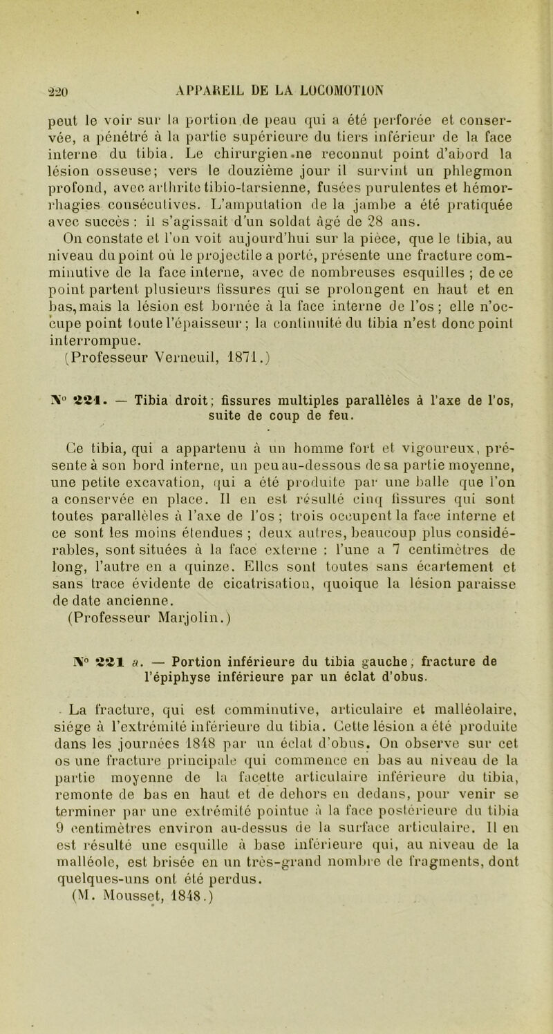 peut le voir sur la portion de peau qui a été perforée et conser- vée, a pénétré à la partie supérieure du tiers inférieur de la face interne du tibia. Le chirurgien .ne reconnut point d’abord la lésion osseuse; vers le douzième jour il survint un phlegmon profond, avec arthrite tibio-larsienne, fusées purulentes et hémor- rhagies consécutives. L’amputation de la jamhe a été pratiquée avec succès : il s’agissait d’un soldat âgé de 28 ans. On constate et l’on voit aujourd’hui sur la pièce, que le tibia, au niveau du point où le projectile a porté, présente une fracture com- minutive de la face interne, avec de nombreuses esquilles; de ce point partent plusieurs fissures qui se prolongent en haut et en bas,mais la lésion est bornée à la face interne de l’os; elle n’oc- cupe point toute l’épaisseur ; la continuité du tibia n’est donc point interrompue. (Professeur Verneuil, 1871.) Ni0 221. — Tibia droit; fissures multiples parallèles à l’axe de l’os, suite de coup de feu. Ce tibia, qui a appartenu à un homme fort et vigoureux, pré- sente à son bord interne, un pcuau-dessous de sa partie moyenne, une petite excavation, qui a été produite par une balle que l’on a conservée en place. Il en est résulté cinq fissures qui sont toutes parallèles à l’axe de l’os ; trois occupent la face interne et ce sont les moins étendues ; deux autres, beaucoup plus considé- rables, sont situées à la face externe : l’une a 1 centimètres de long, l’autre en a quinze. Elles sont toutes sans écartement et sans trace évidente de cicatrisation, quoique la lésion paraisse de date ancienne. (Professeur Marjolin.) Ni0 221 a. — Portion inférieure du tibia gauche, fracture de l’épiphyse inférieure par un éclat d’obus. La fracture, qui est comminutive, articulaire et malléolaire, siège à l’extrémité inférieure du tibia. Celte lésion a été produite dans les journées 1848 par un éclat d’obus. On observe sur cet os une fracture principale qui commence en bas au niveau de la partie moyenne de la facette articulaire inférieure du tibia, remonte de bas en haut et de dehors en dedans, pour venir se terminer par une extrémité pointue à la face postérieure du tibia 9 centimètres environ au-dessus de la surface articulaire. Il en est résulté une esquille à base inférieure qui, au niveau de la malléole, est brisée en un très-grand nombre de fragments, dont quelques-uns ont été perdus. (M. Mousset, 18-48.)