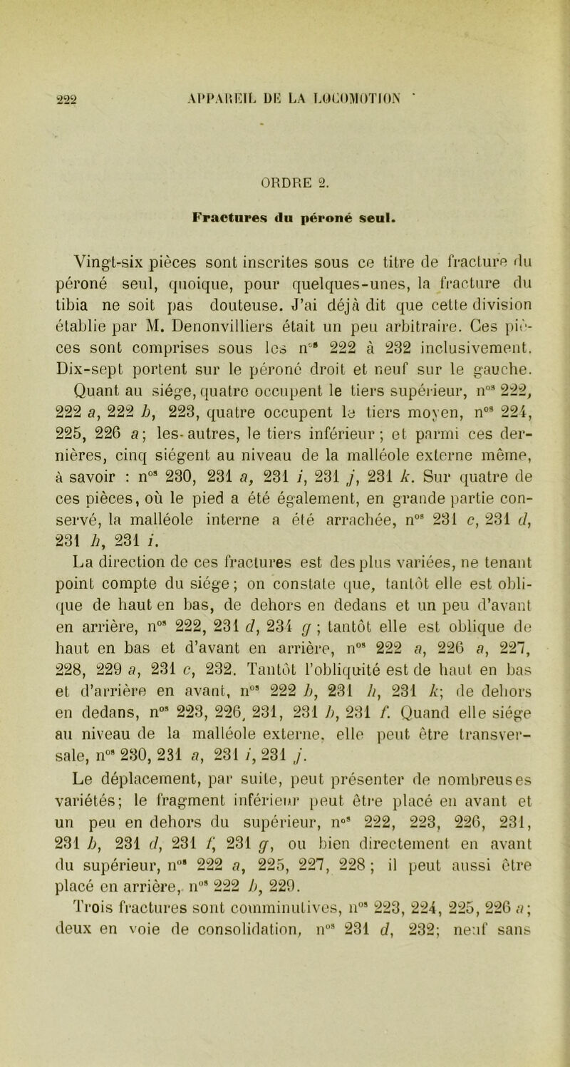 ORDRE 2. Fractures (lu péroné seul. Vingt-six pièces sont inscrites sous ce titre de fracture du péroné seul, quoique, pour quelques-unes, la fracture du tibia ne soit pas douteuse. J’ai déjà dit que cette division établie par M. Denonvilliers était un peu arbitraire. Ces piè- ces sont comprises sous les ncS 222 à 232 inclusivement. Dix-sept portent sur le péroné droit et neuf sur le gauche. Quant au siège, quatre occupent le tiers supérieur, n°9 222, 222 a, 222 b, 223, quatre occupent la tiers moyen, n09 224, 225, 226 a; les-autres, le tiers inférieur; et parmi ces der- nières, cinq siègent au niveau de la malléole externe même, à savoir : n09 230, 231 a, 231 i, 231 j, 231 k. Sur quatre de ces pièces, où le pied a été également, en grande partie con- servé, la malléole interne a été arrachée, n09 231 c, 231 cl, 231 h, 231 i. La direction de ces fractures est des plus variées, ne tenant point compte du siège ; on constate que, tantôt elle est obli- que de haut en bas, de dehors en dedans et un peu d’avant en arrière, n05 222, 231 cl, 231 g ; tantôt elle est oblique de haut en bas et d’avant en arrière, n09 222 a, 226 a, 227, 228, 229 a, 231 c, 232. Tantôt l’obliquité est de haut en bas et d’arrière en avant, n09 222 b, 231 h, 231 k\ de dehors en dedans, n09 223, 226, 231, 231 b, 231 f. Quand elle siège au niveau de la malléole externe, elle peut être transver- sale, n09 230, 231 a, 231 /, 231 j. Le déplacement, par suite, peut présenter de nombreuses variétés; le fragment inférieur peut être placé en avant et un peu en dehors du supérieur, n°9 222, 223, 226, 231, 231 b, 231 cl, 231 t\ 231 g, ou bien directement en avant du supérieur, n09 222 a, 225, 227, 228; i) peut aussi être placé en arrière, n09 222 b, 229. Trois fractures sont comminutives, n09 223, 224, 225, 226 a; deux en voie de consolidation, n09 231 d, 232; neuf sans