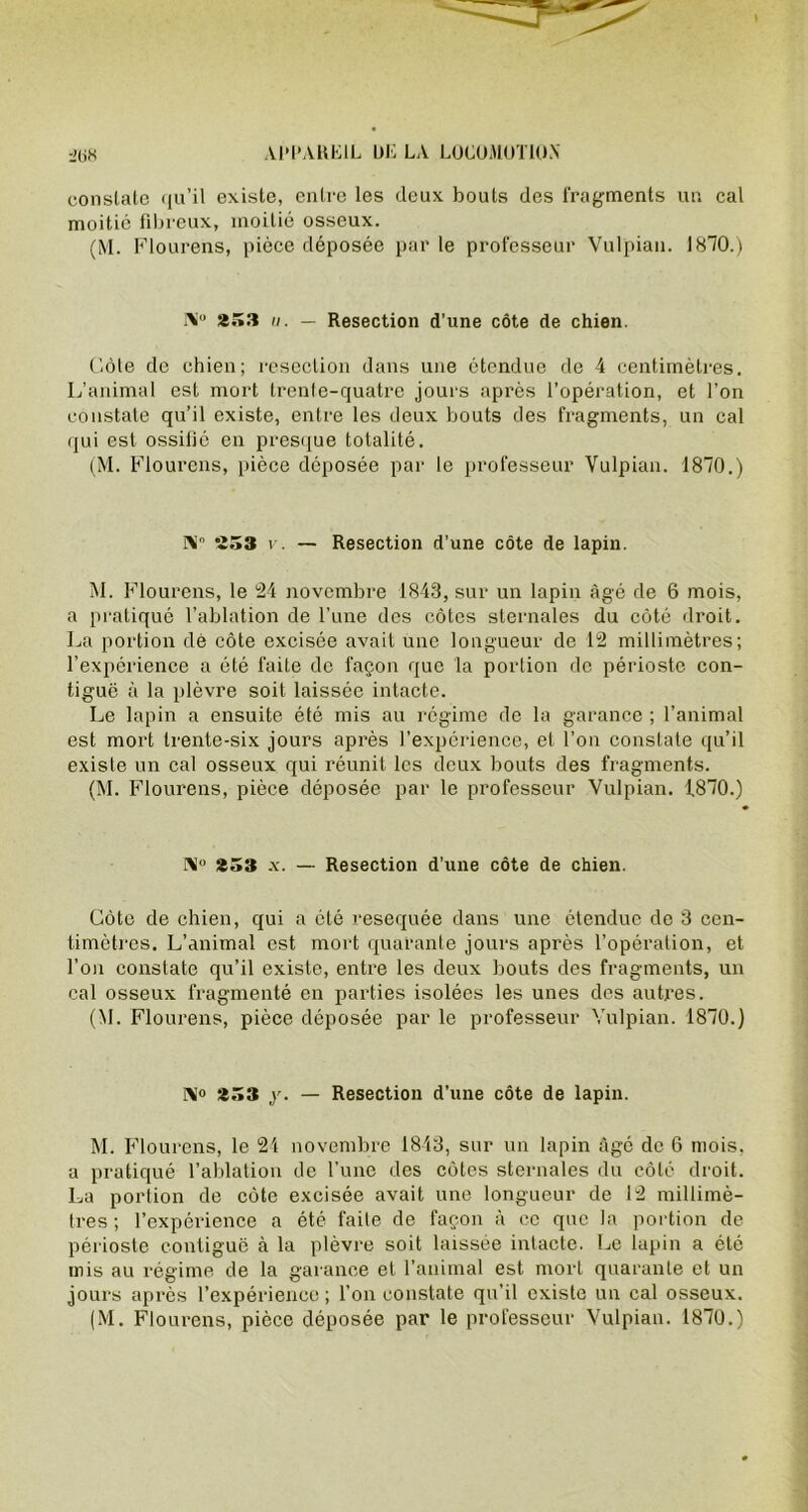 constate qu’il existe, entre les deux bouts des fragments un cal moitié fibreux, moitié osseux. (M. Flourens, pièce déposée par le professeur Vulpian. 1870.) i\“ *33 ii. — Resection d’une côte de chien. Côte de chien; résection dans une étendue de 4 centimètres. L’animal est mort trente-quatre jours après l’opération, et l’on constate qu’il existe, entre les deux bouts des fragments, un cal qui est ossifié en presque totalité. (M. Flourens, pièce déposée par le professeur Vulpian. 1870.) N” 233 v. — Resection d’une côte de lapin. M. Flourens, le 24 novembre 1843, sur un lapin âgé de 6 mois, a pratiqué l’ablation de l’une des côtes sternales du côté droit. La portion dé côte excisée avait une longueur de 12 millimètres; l’expérience a été faite de façon que la portion de périoste con- tiguë à la plèvre soit laissée intacte. Le lapin a ensuite été mis au régime de la garance ; l’animal est mort trente-six jours après l’expérience, et l’on constate qu’il existe un cal osseux qui réunit les deux bouts des fragments. (M. Flourens, pièce déposée par le professeur Vulpian. 1870.) N° *33 x. — Resection d’une côte de chien. Côte de chien, qui a été resequée dans une étendue de 3 cen- timètres. L’animal est mort quarante jours après l’opération, et l’on constate qu’il existe, entre les deux bouts des fragments, un cal osseux fragmenté en parties isolées les unes des autres. (M. Flourens, pièce déposée par le professeur Vulpian. 1870.) N» y. — Resection d’une côte de lapin. M. Flourens, le 24 novembre 1843, sur un lapin âgé de 6 mois, a pratiqué l’ablation de l’une des côtes sternales du côté droit. La portion de côte excisée avait une longueur de 12 millimè- tres; l’expérience a été faite de façon à ce que la portion de périoste contiguë à la plèvre soit laissée intacte. Le lapin a été mis au régime de la garance et l’animal est mort quarante et un jours après l’expérience ; l’on constate qu’il existe un cal osseux.