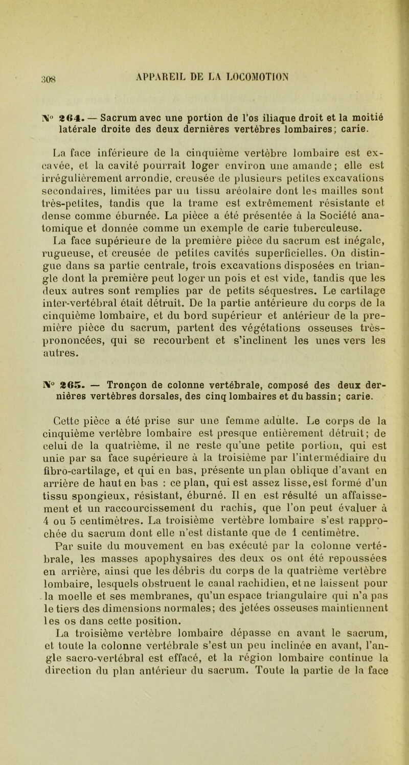 :î08 >1° 864. — Sacrum avec une portion de l’os iliaque droit et la moitié latérale droite des deux dernières vertèbres lombaires; carie. La face inférieure de la cinquième vertèbre lombaire est ex- cavée, et la cavité pourrait loger environ une amande ; elle est irrégulièrement arrondie, creusée de plusieurs petites excavations secondaires, limitées par un tissu aréolaire dont les mailles sont très-petites, tandis que la trame est extrêmement résistante et dense comme éburnée. La pièce a été présentée à la Société ana- tomique et donnée comme un exemple de carie tuberculeuse. La face supérieure de la première pièce du sacrum est inégale, rugueuse, et creusée de petites cavités superficielles. On distin- gue dans sa partie centrale, trois excavations disposées en trian- gle dont la première peut loger un pois et est vide, tandis que les deux autres sont remplies par de petits séquestres. Le cartilage inter-vertébral était détruit. De la partie antérieure du corps de la cinquième lombaire, et du bord supérieur et antérieur de la pre- mière pièce du sacrum, partent des végétations osseuses très- prononcées, qui se recourbent et s’inclinent les unes vers les autres. IV> 865. — Tronçon de colonne vertébrale, composé des deux der- nières vertèbres dorsales, des cinq lombaires et du bassin; carie. Cette pièce a été piûse sur une femme adulte. Le corps de la cinquième vertèbre lombaire est presque entièrement détruit; de celui de la quatrième, il ne reste qu’une petite portion, qui est unie par sa face supérieure à la troisième par l’intermédiaire du fibro-cartilage, et qui en bas, présente un plan oblique d’avant en arrière de haut en bas : ce plan, qui est assez lisse, est formé d’un tissu spongieux, résistant, éburné. Il en est résulté un affaisse- ment et un raccourcissement du rachis, que l’on peut évaluer à 4 ou 5 centimètres. La troisième vertèbre lombaire s’est rappro- chée du sacrum dont elle n’est distante que de 4 centimètre. Par suite du mouvement en bas exécuté par la colonne verté- brale, les masses apophysaires des deux os ont été repoussées en arrière, ainsi que les débris du corps de la quatrième vertèbre lombaire, lesquels obstruent le canal rachidien, et ne laissent pour la moelle et ses membranes, qu’un espace triangulaire qui n’a pas le tiers des dimensions normales; des jetées osseuses maintiennent les os dans cette position. La troisième vertèbre lombaire dépasse en avant le sacrum, et toute la colonne vertébrale s’est un peu inclinée en avant, l’an- gle sacro-vertébral est effacé, et la région lombaire continue la direction du plan antérieur du sacrum. Toute la partie de la face