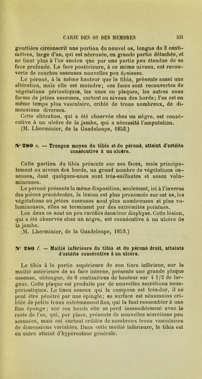 gouttière circonscrit une portion du nouvel os, longue de 3 centi- mètres, large d’un, qui est nécrosée, en grande partie détachée, et ne tient plus à l’os ancien que par une partie peu étendue de sa face profonde. La face postérieure, à ce même niveau, est recou- verte de couches osseuses nouvelles peu épaisses. Le péroné, à la même hauteur que le tibia, présente aussi une altération, mais elle est moindre ; ses faces sont recouvertes de végétations périostiques, les unes en plaques, les autres sous forme de jetées osseuses, surtout au niveau des bords; l’os est en même temps plus vasculaire, criblé de trous nombreux, de di- mensions diverses. Cette altération, qui a été observée chez un nègre, est consé- cutive à un ulcère de la jambe, qui a nécessité l’amputation. (M. Lherminier, de la Guadeloupe, 1853.) N°280 e. — Tronçon moyen du tibia et du péroné, atteint d’ostéite consécutive à un ulcère. Cette portion du tibia présente sur ses faces, mais principa- lement au niveau des bords, un grand nombre de végétations os- seuses, dont quelques-unes sont très-saillantes et assez volu- mineuses. Le péroné présente la même disposition; seulement, ici à l’inverse des pièces précédentes, la lésion est plus prononcée sur cet os, les végétations ou jetées osseuses sont plus nombreuses et plus vo- lumineuses, elles se terminent par des extrémités pointues. Les deux os sont un peu raréfiés dans leur diaphyse. Cette lésion, qui a été observée chez un nègre, est consécutive à un ulcère de la jambe. (M. Lherminier, de la Guadeloupe, 1853.) K° 280 f. — Moitié inférieure du tibia et du péroné droit, atteints d’ostéite consécutive à un ulcère. Le tibia à la partie supérieure de son tiers inférieur, sur la moitié antérieure de sa face interne, présente une grande plaque osseuse, oblongue, de 8 centimètres de hauteur sur 4 1/2 de lar- geur. Cette plaque est produite par de nouvelles secrétions sous- périostiques. Le tissu osseux qui la compose est très-dur, il ne peut être pénétré par une épingle; sa surface est néanmoins cri- blée de petits trous extrêmement fins, qui la font ressembler à une fine éponge ; sur ces bords elle se perd insensiblement avec le reste de l’os, qui, par place, présente de nouvelles sécrétions peu accusées, mais est surtout criblée de nombreux trous vasculaires de dimensions variables. Dans cette moitié inférieure, le tibia est en outre atteint d’hypérostose générale.