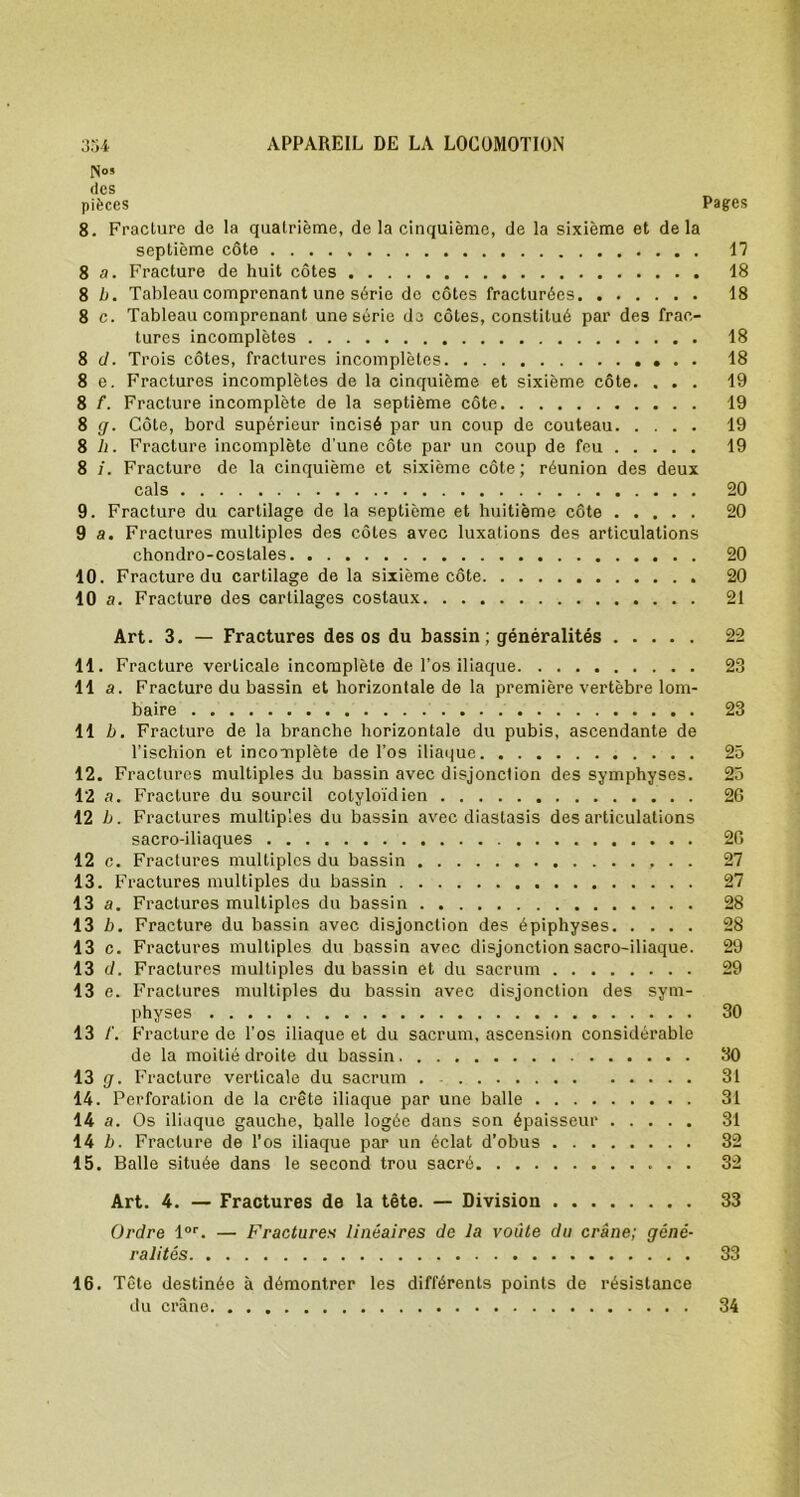 des pièces Pages 8. Fracture de la quatrième, de la cinquième, de la sixième et de la septième côte 17 8 a. Fracture de huit côtes 18 8 b. Tableau comprenant une série de côtes fracturées 18 8 c. Tableau comprenant une série do côtes, constitué par des frac- tures incomplètes 18 8 d. Trois côtes, fractures incomplètes . . 18 8 e. Fractures incomplètes de la cinquième et sixième côte. ... 19 8 f. Fracture incomplète de la septième côte 19 8 g. Côte, bord supérieur incisé par un coup de couteau 19 8 h. Fracture incomplète d'une côte par un coup de feu 19 8 j. Fracture de la cinquième et sixième côte ; réunion des deux cals 20 9. Fracture du cartilage de la septième et huitième côte 20 9 a. Fractures multiples des côtes avec luxations des articulations chondro-costales 20 10. Fracture du cartilage de la sixième côte 20 10 a. Fracture des cartilages costaux 21 Art. 3. — Fractures des os du bassin; généralités 22 11. Fracture verticale incomplète de l’os iliaque 23 11 a. Fracture du bassin et horizontale de la première vertèbre lom- baire 23 11 b. Fracture de la branche horizontale du pubis, ascendante de l’ischion et incomplète de l’os iliaque 25 12. Fractures multiples du bassin avec disjonction des symphyses. 25 12 a. Fracture du sourcil cotyloïdien 26 12 b. Fractures multiples du bassin avec diastasis désarticulations sacro-iliaques 2G 12 c. Fractures multiples du bassin 27 13. Fractures multiples du bassin 27 13 a. Fractures multiples du bassin 28 13 b. Fracture du bassin avec disjonction des épiphyses 28 13 c. Fractures multiples du bassin avec disjonction sacro-iliaque. 29 13 d. Fractures multiples du bassin et du sacrum 29 13 e. F raclures multiples du bassin avec disjonction des sym- physes 30 13 Fracture de l’os iliaque et du sacrum, ascension considérable de la moitié droite du bassin 30 13 g. Fracture verticale du sacrum . 31 14. Perforation de la crête iliaque par une balle 31 14 a. Os iliaque gauche, balle logée dans son épaisseur 31 14 b. Fracture de l’os iliaque par un éclat d’obus 32 15. Balle située dans le second trou sacré 32 Art. 4. — Fractures de la tête. — Division 33 Ordre lor. — Fractures linéaires de la voûte du crâne; géné- ralités 33 16. Tête destinée à démontrer les différents points de résistance du crâne 34