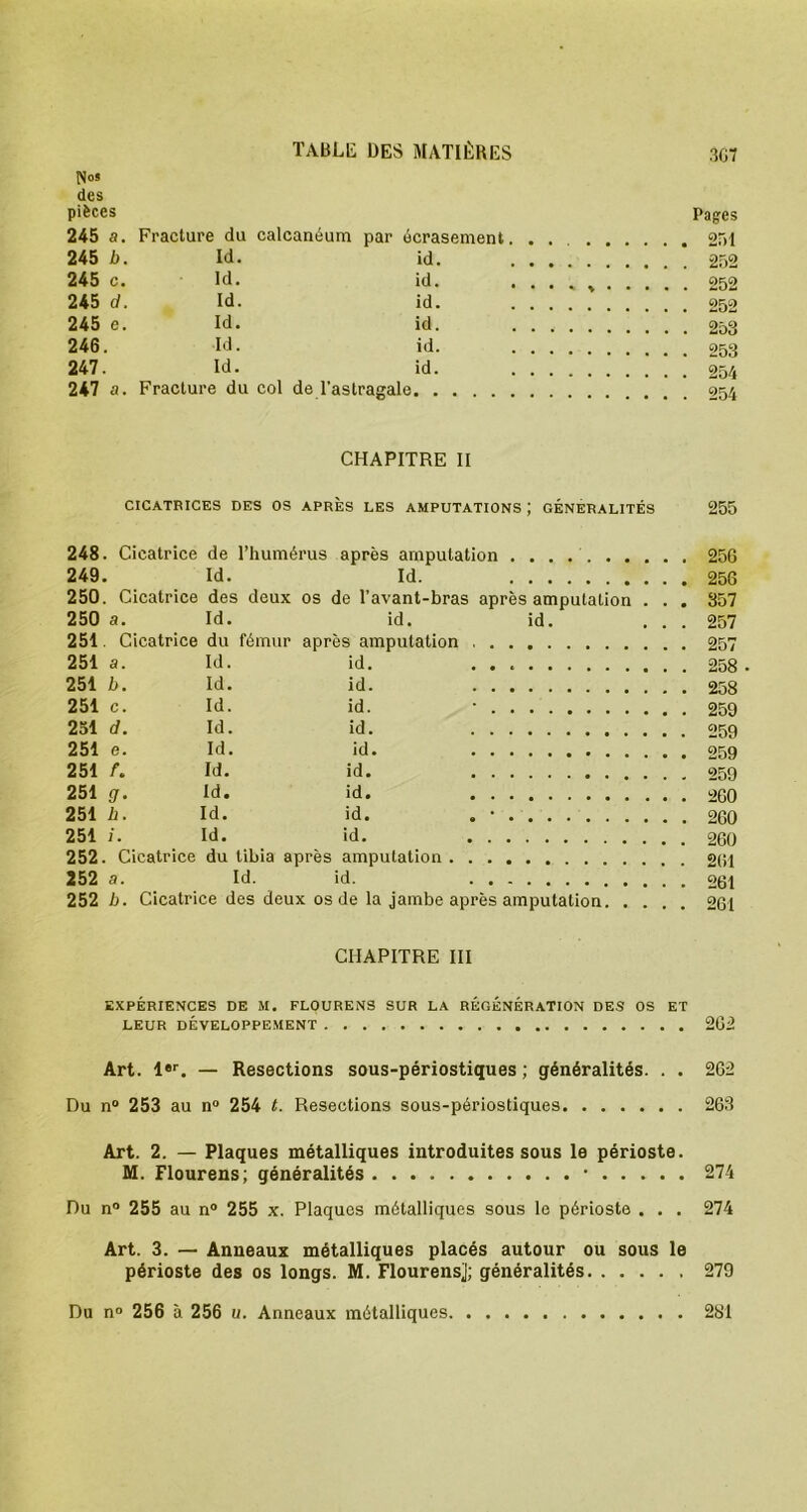 N»* des pièces Pages 245 a. Fracture du calcanéum par écrasement 251 245 b. Id. id. 252 245 c. Id. id. 252 245 d. Id. id. 252 245 e. Id. id. 253 246. Id. id. 253 247. Id. id. 254 247 a. Fracture du col de l’astragale 254 CHAPITRE II CICATRICES DES OS APRES LES AMPUTATIONS J GÉNÉRALITÉS 255 248. Cicatrice de l’humérus après amputation 256 249. Id. Id. 256 250. Cicatrice des deux os de l’avant-bras après amputation . . . 357 250 a. Id. id. id. ... 257 251. Cicatrice du fémur après amputation 257 251 a. Id. id. 258 • 251 b. Id. id. 258 251 c. Id. id. • 259 251 d. Id. id. 259 251 e. Id. id. 259 251 f. Id. id. 259 251 g. Id. id. 260 251 b. Id. id. . • 260 251 i. Id. id. 260 252. Cicatrice du tibia après amputation 261 252 a. Id. id. 261 252 b. Cicatrice des deux os de la jambe après amputation 261 CHAPITRE III EXPÉRIENCES DE M. FLOURENS SUR LA RÉGÉNÉRATION DES OS ET LEUR DÉVELOPPEMENT 262 Art. l«r. — Resections sous-périostiques ; généralités. . . 262 Du n° 253 au n° 254 t. Resections sous-périostiques 263 Art. 2. — Plaques métalliques introduites sous le périoste. M. Flourens; généralités * 274 Du n° 255 au n° 255 x. Plaques métalliques sous le périoste . . . 274 Art. 3. — Anneaux métalliques placés autour ou sous le périoste des os longs. M. Flourensj; généralités 279 Du n° 256 à 256 u. Anneaux métalliques 281