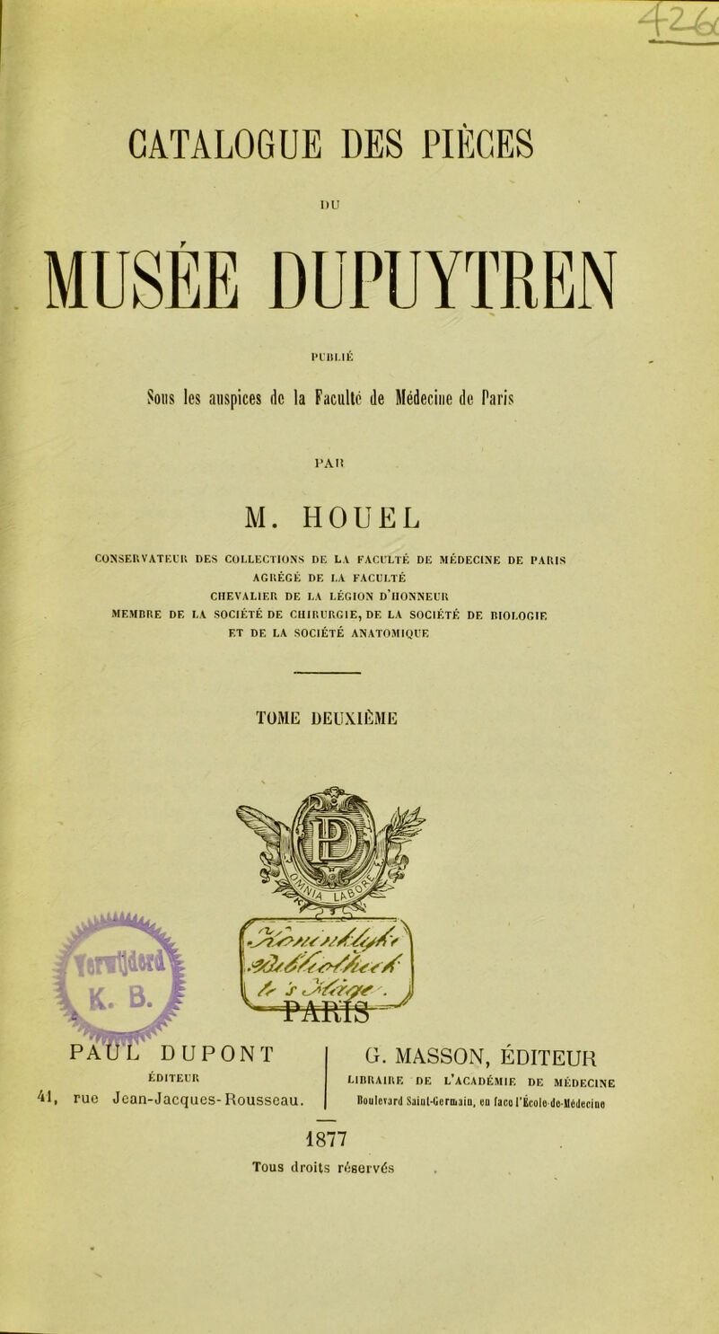 MUSEE DUPUYTREN PUBLIÉ Sous les auspices de la Faculté de Médecine de Paris PAH M. HOUEL CONSERVATEUR DES COLLECTIONS DE LA FACULTÉ DE MÉDECINE DE PARIS AGRÉGÉ DE LA FACULTÉ CHEVALIER DE LA LÉGION d'IIONNEUR MEMBRE DE LA SOCIÉTÉ DE CHIRURGIE, DF, LA SOCIÉTÉ DE RIOLOGIE ET DE LA SOCIÉTÉ ANATOMIQUE TOME DEUXIÈME 41 G. MASSON, ÉDITEUR LIBRAIRE DE L’ACADÉMIE DE MÉDECINE , rue Jean-Jacques-Rousseau. Boulcïüril Sainl-lieroiain, on faco l’École do-Médeciue 1877 Tous droits réservés