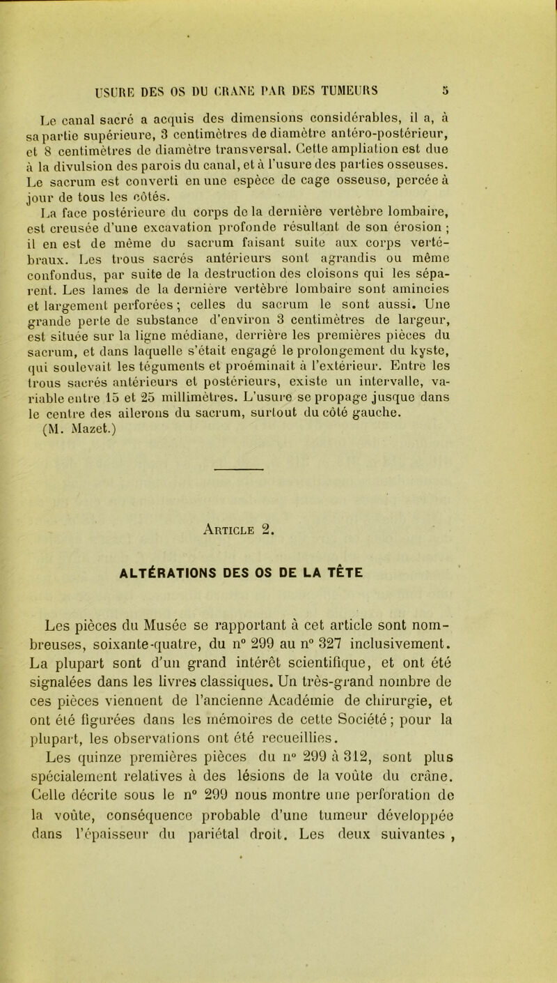 Le canal sacré a acquis des dimensions considérables, il a, à sa partie supérieure, 3 centimètres de diamètre antéro-postérieur, et 8 centimètres de diamètre transversal. Cette ampliation est due à la divulsion des parois du canal, et à l’usure des parties osseuses. Le sacrum est converti en une espèce de cage osseuse, percée à jour de tous les côtés. La face postérieure du corps delà dernière vertèbre lombaire, est creusée d’une excavation profonde résultant de son érosion ; il en est de même du sacrum faisant suite aux corps verté- braux. Les trous sacrés antérieurs sont agrandis ou même confondus, par suite de la destruction des cloisons qui les sépa- rent. Les lames de la dernière vertèbre lombaire sont amincies et largement perforées ; celles du sacrum le sont aussi. Une grande perte de substance d’environ 3 centimètres de largeur, est située sur la ligne médiane, derrière les premières pièces du sacrum, et dans laquelle s’était engagé le prolongement du kyste, qui soulevait les téguments et proéminait à l’extérieur. Entre les trous sacrés antérieurs et postérieurs, existe un intervalle, va- riable entre 15 et 25 millimètres. L’usure se propage jusque dans le centre des ailerons du sacrum, surtout du côté gauche. (M. Mazet.) Article 2. ALTÉRATIONS DES OS DE LA TÊTE Les pièces du Musée se rapportant à cet article sont nom- breuses, soixante-quatre, du n° 299 au n° 327 inclusivement. La plupart sont d’un grand intérêt scientifique, et ont été signalées dans les livres classiques. Un très-grand nombre de ces pièces viennent de l’ancienne Académie de chirurgie, et ont été figurées dans les mémoires de cette Société ; pour la plupart, les observations ont été recueillies. Les quinze premières pièces du n° 299 à 312, sont plus spécialement relatives à des lésions de la voûte du crâne. Celle décrite sous le n° 299 nous montre une perforation de la voûte, conséquence probable d’une tumeur développée dans l’épaisseur du pariétal droit. Les deux suivantes ,