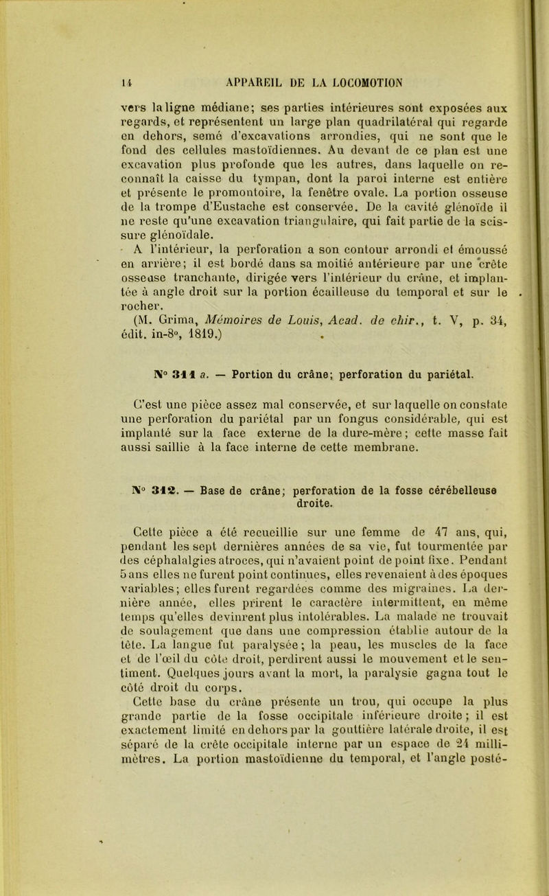 vers la ligne médiane; ses parties intérieures sont exposées aux regards, et représentent un large plan quadrilatéral qui regarde en dehors, semé d'excavations arrondies, qui ne sont que le fond des cellules mastoïdiennes. Au devant de ce plan est une excavation plus profonde que les autres, dans laquelle on re- connaît la caisse du tympan, dont la paroi interne est entière et présente le promontoire, la fenêtre ovale. La portion osseuse de la trompe d’Eustache est conservée. De la cavité glénoïde il ne reste qu’une excavation triangulaire, qui fait partie de la scis- sure glénoïdale. A l’intérieur, la perforation a son contour arrondi et émoussé en arrière; il est bordé dans sa moitié antérieure par une crête osseuse tranchante, dirigée vers l’intérieur du crâne, et implan- tée à angle droit sur la portion écailleuse du temporal et sur le rocher. (M. Grima, Mémoires de Louis, Acad, de chir., t. V, p. 34, édit. in-8°, 1819.) I\° 311 a. — Portion du crâne; perforation du pariétal. C’est une pièce assez mal conservée, et sur laquelle on constate une perforation du pariétal par un fongus considérable, qui est implanté sur la face externe de la dure-mère ; cette masse fait aussi saillie à la face interne de cette membrane. N° 312. — Base de crâne; perforation de la fosse cérébelleuse droite. Cette pièce a été recueillie sur une femme de 47 ans, qui, pendant les sept dernières années de sa vie, fut tourmentée par des céphalalgies atroces, qui n’avaient point de point fixe. Fendant Sans elles ne furent point continues, elles revenaient à des époques variables; elles furent regardées comme des migraines. La der- nière année, elles prirent le caractère intermittent, en même temps qu’elles devinrent plus intolérables. La malade ne trouvait de soulagement que dans une compression établie autour de la tête. La langue fut paralysée ; la peau, les muscles de la face et de l’œil du côte droit, perdirent aussi le mouvement et le sen- timent. Quelques jours avant la mort, la paralysie gagna tout le cùtc droit du corps. Cette base du crâne présente un trou, qui occupe la plus grande partie de la fosse occipitale inférieure droite ; il est exactement limité en dehors par la gouttière latérale droite, il est séparé de la crête occipitale interne par un espace de milli- mètres. La portion mastoïdienne du temporal, et l’angle posté-