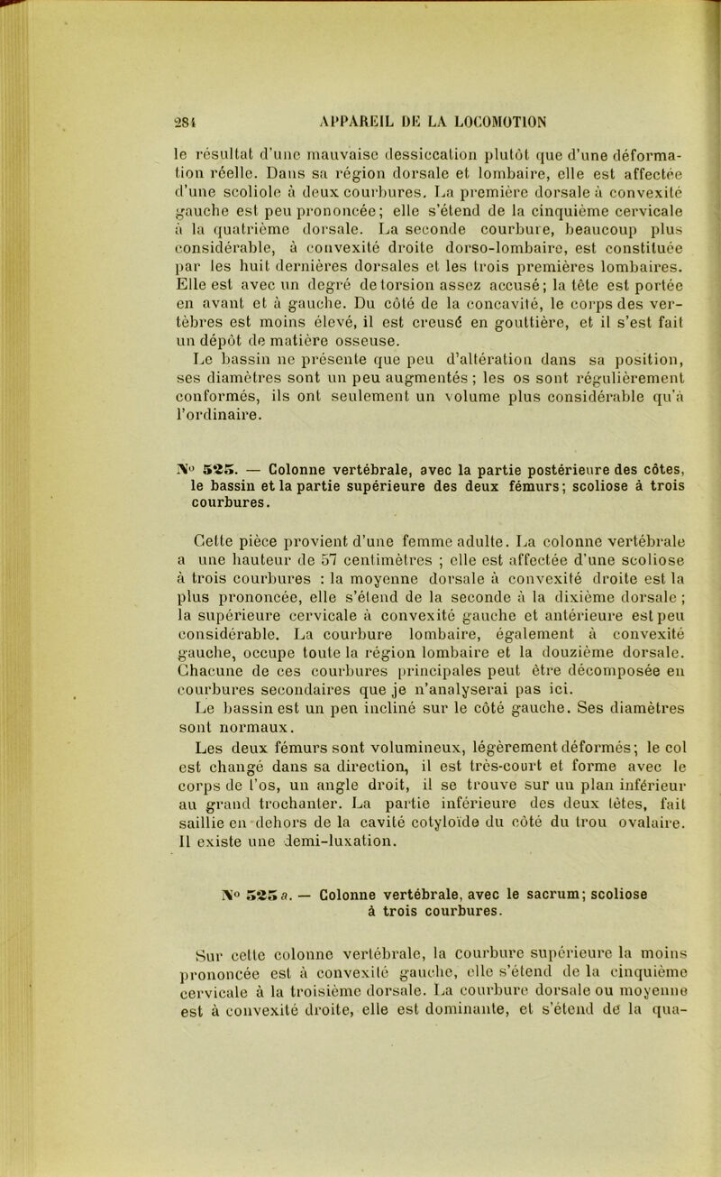 le résultat d’une mauvaise dessiecation plutôt que d’une déforma- tion réelle. Dans sa région dorsale et lombaire, elle est affectée d’une scoliole à deux courbures. La première dorsale à convexité gauche est peu prononcée; elle s’étend de la cinquième cervicale à la quatrième dorsale. La seconde courbure, beaucoup plus considérable, à convexité droite dorso-lombaire, est constituée par les huit dernières dorsales et les trois premières lombaires. Elle est avec un degré de torsion assez accusé; la tête est portée en avant et à gauche. Du côté de la concavilé, le corps des ver- tèbres est moins élevé, il est creusé en gouttière, et il s’est fait un dépôt de matière osseuse. Le bassin ne présente que peu d’altération dans sa position, ses diamètres sont un peu augmentés ; les os sont régulièrement conformés, ils ont seulement un volume plus considérable qu'à l’ordinaire. j\° 5*25. — Colonne vertébrale, avec la partie postérieure des côtes, le bassin et la partie supérieure des deux fémurs; scoliose à trois courbures. Cette pièce provient d’une femme adulte. La colonne vertébrale a une hauteur de 51 centimètres ; elle est affectée d’une scoliose à trois courbures : la moyenne dorsale à convexité droite est la plus prononcée, elle s’étend de la seconde à la dixième dorsale ; la supérieure cervicale à convexité gauche et antérieure est peu considérable. La courbure lombaire, également à convexité gauche, occupe toute la région lombaire et la douzième dorsale. Chacune de ces courbures principales peut être décomposée en courbures secondaires que je n’analyserai pas ici. Le bassin est un pen incliné sur le côté gauche. Ses diamètres sont normaux. Les deux fémurs sont volumineux, légèrement déformés; le col est changé dans sa direction, il est très-court et forme avec le corps de l’os, un angle droit, il se trouve sur un plan inférieur au grand trochanter. La partie inférieure des deux tètes, fait saillie en dehors de la cavité cotyloïde du côté du trou ovalaire. 11 existe une demi-luxation. AI « 585 a. — Colonne vertébrale, avec le sacrum; scoliose à trois courbures. Sur celle colonne vertébrale, la courbure supérieure la moins prononcée est à convexité gauche, elle s’étend de la cinquième cervicale à la troisième dorsale. La courbure dorsale ou moyenne est à convexité droite, elle est dominante, et s’étend de la qua-