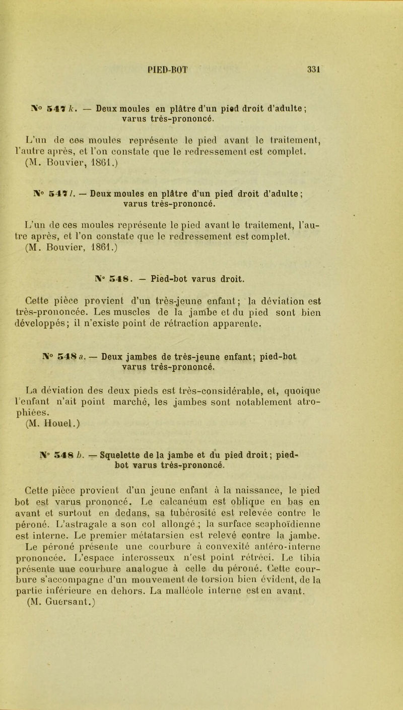 N° 541 k. — Deux moules en plâtre d’un pied droit d’adulte; varus très-prononcé. L’un de ces moules représente le pied avant le traitement, l’autre après, et l’on constate que le redressement est complet. (M. Bouvier, 1861.) IV> 541/. — Deux moules en plâtre d'un pied droit d’adulte; varus très-prononcé. L’un de ces moules représente le pied avant le traitement, l’au- tre après, et l’on constate que le redressement est complet. (M. Bouvier, 1861.) N0 548. — Pied-bot varus droit. Cette pièce provient d’un très-jeune enfant ; la déviation est très-prononcée. Les muscles de la jambe et du pied sont bien développés; il n’existe point de rétraction apparente. N° 548a. — Deux jambes de très-jeune enfant; pied-bot varus très-prononcé. La déviation des deux pieds est très-considérable, et, quoique l’enfant n’ait point marché, les jambes sont notablement atro- phiées. (M. Houel.) N- 548 b. — Squelette de la jambe et du pied droit; pied- bot varus très-prononcé. Cette pièce provient d’un jeune enfant à la naissance, le pied bot est varus prononcé. Le calcanéum est oblique en bas en avant et surtout en dedans, sa tubérosité est relevée contre le péroné. L’astragale a son col allongé ; la surface scaphoïdienne est interne. Le premier métatarsien est relevé contre la jambe. Le péroné présente une courbure à convexité antéro-interne prononcée. L’espace interosseux n’est point rétréci. Le tibia présente une courbure analogue à celle du péroné. Cette cour- bure s’accompagne d’un mouvement de torsion bien évident, de la partie inférieure en dehors. La malléole interne est en avant. (M. Guersant.)