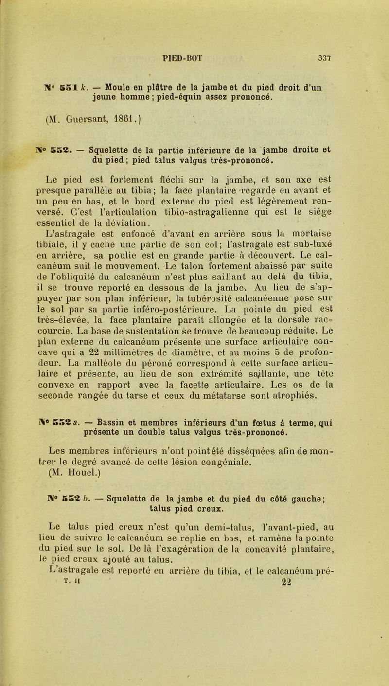 551 k. — Moule en plâtre de la jambe et du pied droit d'un jeune homme ; pied-équin assez prononcé. (M. Guersant, 1861.) 552. — Squelette de la partie inférieure de la jambe droite et du pied; pied talus valgus très-prononcé. Le pied est fortement fléchi sur la jambe, et son axe est presque parallèle au tibia ; la face plantaire regarde en avant et un peu en bas, et le bord externe du pied est légèrement ren- versé. C’est l’articulation tibio-astragalienne qui est le siège essentiel de la déviation. L’astragale est enfoncé d’avant en arrière sous la mortaise tibiale, il y cache une partie de son col ; l’astragale est sub-luxé en arrière, sa poulie est en grande partie à découvert. Le cal- canéum suit le mouvement. Le talon fortement abaissé par suite de l’obliquité du calcanéum n’est plus saillant au delà du tibia, il se trouve reporté en dessous de la jambe. Au lieu de s’ap- puyer par son plan inférieur, la tubérosité calcanéenne pose sur le sol par sa partie inféro-postérieure. La pointe du pied est très-élevée, la face plantaire paraît allongée et la dorsale rac- courcie. La base de sustentation se trouve de beaucoup réduite. Le plan externe du calcanéum présente une surface articulaire con- cave qui a 22 millimètres de diamètre, et au moins 5 de profon- deur. La malléole du péroné correspond à cette surface articu- laire et présente, au lieu de son extrémité sajllanle, une tète convexe en rapport avec la facette articulaire. Les os de la seconde rangée du tarse et ceux du métatarse sont atrophiés. i\® 552 a. — Bassin et membres inférieurs d’un fœtus à terme, qui présente un double talus valgus très-prononcé. Les membres inférieurs n’ont point été disséquées afin de mon- trer le degré avancé de cette lésion congéniale. (M. Houel.) N° 552h. — Squelette de la jambe et du pied du côté gauche; talus pied creux. Le talus pied creux n’est qu’un demi-talus, l’avant-pied, au lieu de suivre le calcanéum se replie en bas, et ramène la pointe du pied sur le sol. De là l’exagération de la concavité plantaire, le pied creux ajouté au talus. L’astragale est reporté en arrière du tibia, et le calcanéum pré- t. u 22