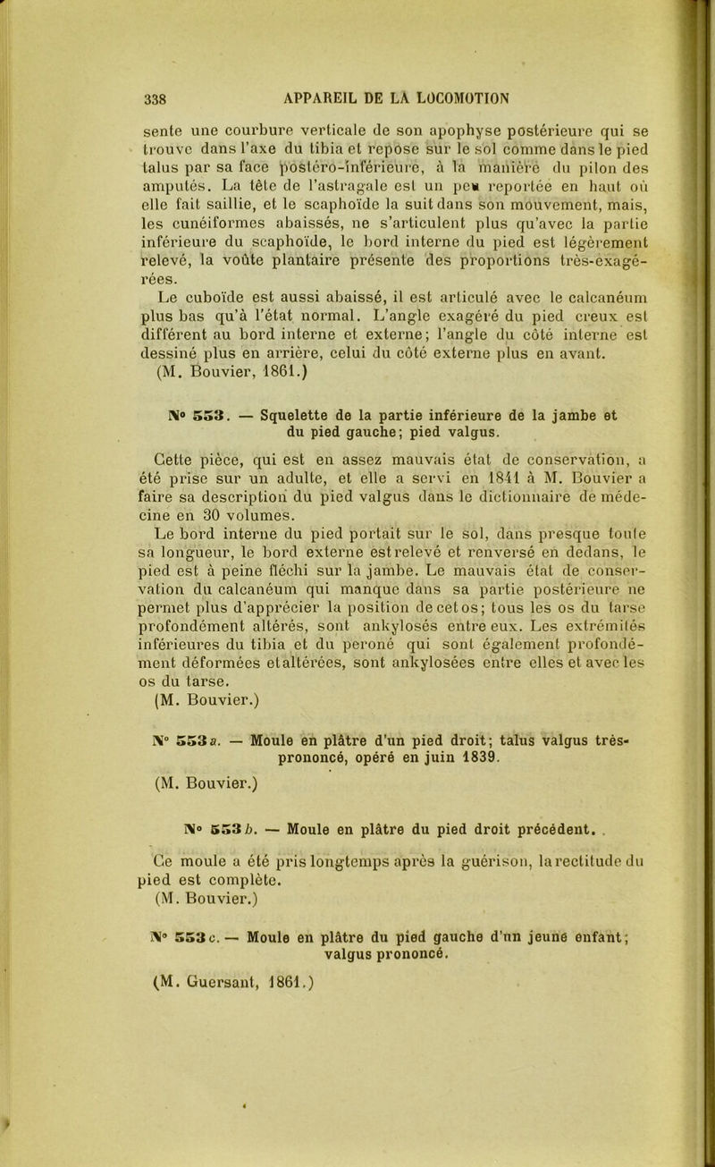 sente une courbure verticale de son apophyse postérieure qui se trouve dans l’axe du tibia et repose sur le sol comme dans le pied talus par sa face postéro-inférieure, à la manière du pilon des amputés. La tête de l’astragale est un pe» reportée en haut où elle fait saillie, et le scaphoïde la suit dans son mouvement, mais, les cunéiformes abaissés, ne s’articulent plus qu’avec la partie inférieure du scaphoïde, le bord interne du pied est légèrement relevé, la voûte plantaire présente des proportions très-exagé- rées. Le cuboïde est aussi abaissé, il est articulé avec le calcanéum plus bas qu’à l’état normal. L’angle exagéré du pied creux est différent au bord interne et externe ; l’angle du côté interne est dessiné plus en arrière, celui du côté externe plus en avant. (M. Bouvier, 1861.) Ni® 553. — Squelette de la partie inférieure de la jambe et du pied gauche; pied valgus. Cette pièce, qui est en assez mauvais état de conservation, a été prise sur un adulte, et elle a servi en 1841 à M. Bouvier a faire sa description du pied valgus dans le dictionnaire de méde- cine en 30 volumes. Le bord interne du pied portait sur le sol, dans presque tonie sa longueur, le bord externe est relevé et renversé en dedans, le pied est à peine fléchi sur la jambe. Le mauvais état de conser- vation du calcanéum qui manque dans sa partie postérieure ne permet plus d’apprécier la position de cet os; tous les os du tarse profondément altérés, sont ankylosés entre eux. Les extrémités inférieures du tibia et du péroné qui sont également profondé- ment déformées et altérées, sont ankylosées entre elles et avec les os du tarse. (M. Bouvier.) Ni° 553a. — Moule en plâtre d’un pied droit; talus valgus très- prononcé, opéré en juin 1839. (M. Bouvier.) N 553 b. — Moule en plâtre du pied droit précédent. . Ce moule a été pris longtemps après la guérison, larectitude du pied est complète. (M. Bouvier.) j\° 553c.— Moule en plâtre du pied gauche d'un jeune enfant; valgus prononcé.