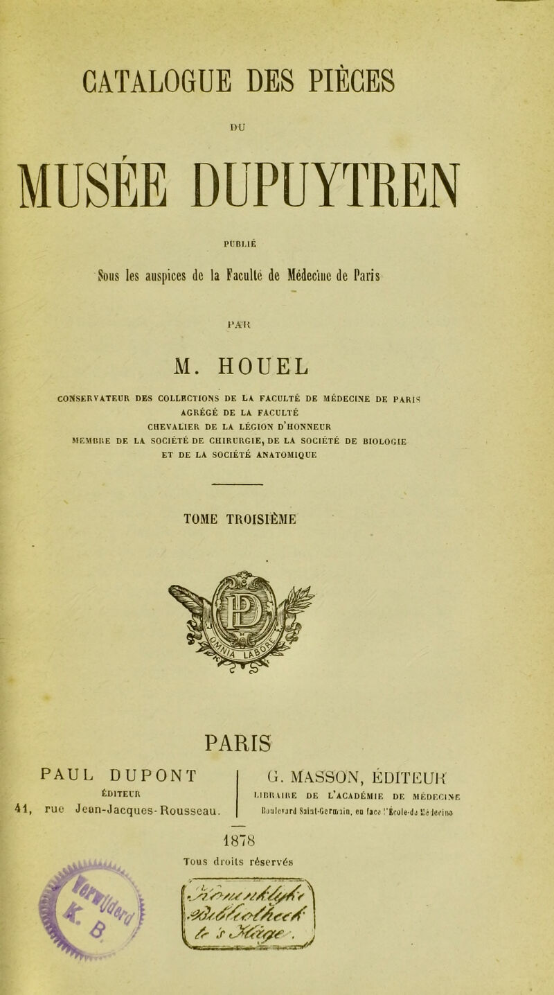 DU r MUSEE DUPUYTREN CONSERVATEUR DES COLLBCTIONS DE LA FACULTÉ DE MÉDECINE DE PARIS AGRÉGÉ DE LA FACULTÉ CHEVALIER DE LA LÉGION D’HONNEUR MEMBRE DE LA SOCIÉTÉ DE CHIRURGIE, DE LA SOCIÉTÉ DE BIOLOGIE ET DE LA SOCIÉTÉ ANATOMIQUE PUBLIÉ Sous les auspices de la Faculté de Médecine de Paris PAH M. HOUEL TOME TROISIÈME PARIS PAUL DUPONT G. MASSON, EDITEUR ÉDITEUR 41, rue Jean-Jacques-Rousseau. URRVIUE DE L’ACADÉMIF. DE MÉDECINE Bauloiard Saial-Ccrmin, eu (aes !’Kcole-da EùJeiMu» 1878 Tous droits réservés