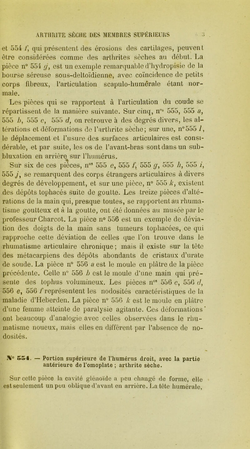 et 554 /, qui présentent des érosions des cartilages, peuvent être considérées comme des arthrites sèches au début. La pièce n° 554 g, est un exemple remarquable d’hydropisie de la bourse séreuse sous-deltoïdienne, avec coïncidence de petits corps fibreux, l’articulation scapulo-humêrale étant nor- male. Les pièces qui se rapportent à l’articulation du coude se répartissent de la manière suivante. Sur cinq, ns 555, 555 a, 555 h, 555 c, 555 cl, on retrouve à des degrés divers, les al- térations et déformations de l’arthrite sèche; sur une, n°555 7, le déplacement et l’usure des surfaces articulaires est consi- dérable, et par suite, les os de l’avant-bras sont dans un sub- bluxation en arrière^sur l’humérus. Sur six de ces pièces, n09 555 e, 555 /, 555 g, 555 h, 555 i, 555 j, se remarquent des corps étrangers articulaires à divers degrés de développement, et sur une pièce, n° 555 k, existent des dépôts tophacés suite de goutte. Les treize pièces d’alté- rations de la main qui, presque toutes, se rapportent au rhuma- tisme goutteux et à la goutte, ont été données au musée par le professeur Charcot. La pièce n° 556 est un exemple de dévia- tion des doigts de la main sans tumeurs tophacées, ce qui rapproche cette déviation de celles que l’on trouve dans le rhumatisme articulaire chronique ; mais il existe sur la tète des métacarpiens des dépôts abondants de cristaux d’urate de soude. La pièce n° 556 a est le moule en plâtre de la pièce précédente. Celle n° 556 b est le moule d’une main qui pré- sente des tophus volumineux. Les pièces n09 556 c, 556 d, 556 e, 556 / représentent les nodosités caractéristiques de la maladie d’Heberden. La pièce n° 556 k est le moule en plâtre d’une femme atteinte de paralysie agitante. Ces déformations ‘ ont beaucoup d’analogie avec celles observées dans le rhu- matisme noueux, mais elles en diffèrent par l’absence de no- dosités. IV0 554. — Portion supérieure de l’humérus droit, avec la partie antérieure de l’omoplate ; arthrite sèche. Sur cette pièce la cavité glénoïde a peu changé de forme, elle est seulement un peu oblique d’avant en arrière. La tète humérale,