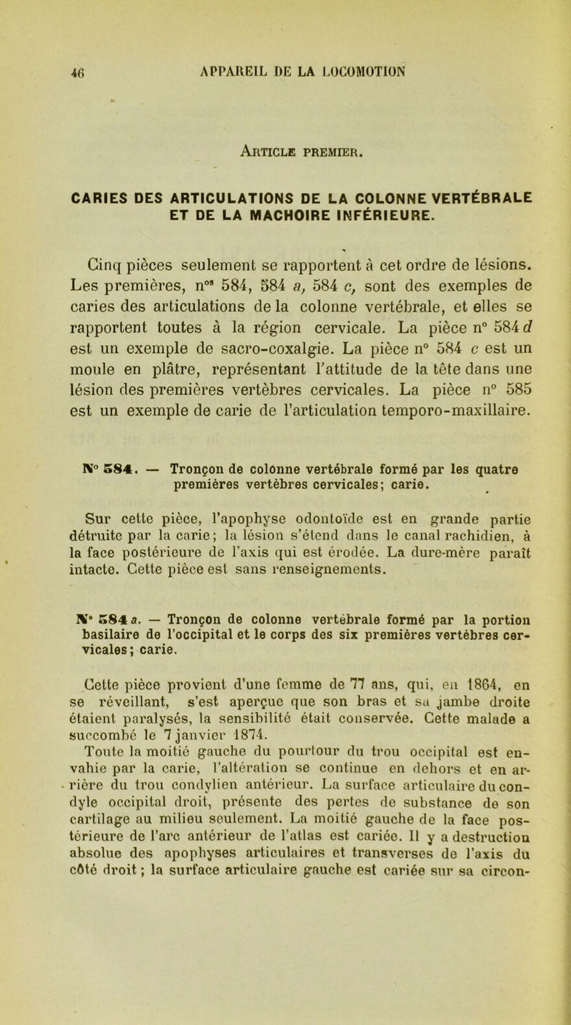 Article premier. CARIES DES ARTICULATIONS DE LA COLONNE VERTÉBRALE ET DE LA MACHOIRE INFÉRIEURE. Cinq pièces seulement se rapportent à cet ordre de lésions. Les premières, n08 584, 584 a, 584 c, sont des exemples de caries des articulations de la colonne vertébrale, et elles se rapportent toutes à la région cervicale. La pièce n° 584 d est un exemple de sacro-coxalgie. La pièce n° 584 c est un moule en plâtre, représentant l’attitude de la tête dans une lésion des premières vertèbres cervicales. La pièce n° 585 est un exemple de carie de l’articulation temporo-maxillaire. 584. — Tronçon de colonne vertébrale formé par les quatre premières vertèbres cervicales; carie. Sur cette pièce, l’apophyse odontoïde est en grande partie détruite par la carie; la lésion s’étend dans le canal rachidien, à la face postérieure de l’axis qui est érodée. La dure-mère paraît intacte. Cette pièce est sans renseignements. 1VT* 584 a. — Tronçon de colonne vertébrale formé par la portion basilaire de l’occipital et le corps des six premières vertèbres cer- vicales; carie. Cette pièce provient d’une femme de 11 ans, qui, en 1864, en se réveillant, s’est aperçue que son bras et sa jambe droite étaient paralysés, la sensibilité était conservée. Cette malade a succombé le T janvier 1874. Toute la moitié gauche du pourtour du trou occipital est en- vahie par la carie, l’altération se continue en dehors et en ar- rière du trou condylien antérieur. La surface articulaire du con- dyle occipital droit, présente des pertes de substance de son cartilage au milieu seulement. La moitié gauche de la face pos- térieure de l’arc antérieur de l’atlas est cariée. 11 y a destruction absolue des apophyses articulaires et transverses de l’axis du côté droit ; la surface articulaire gauche est cariée sur sa circon-