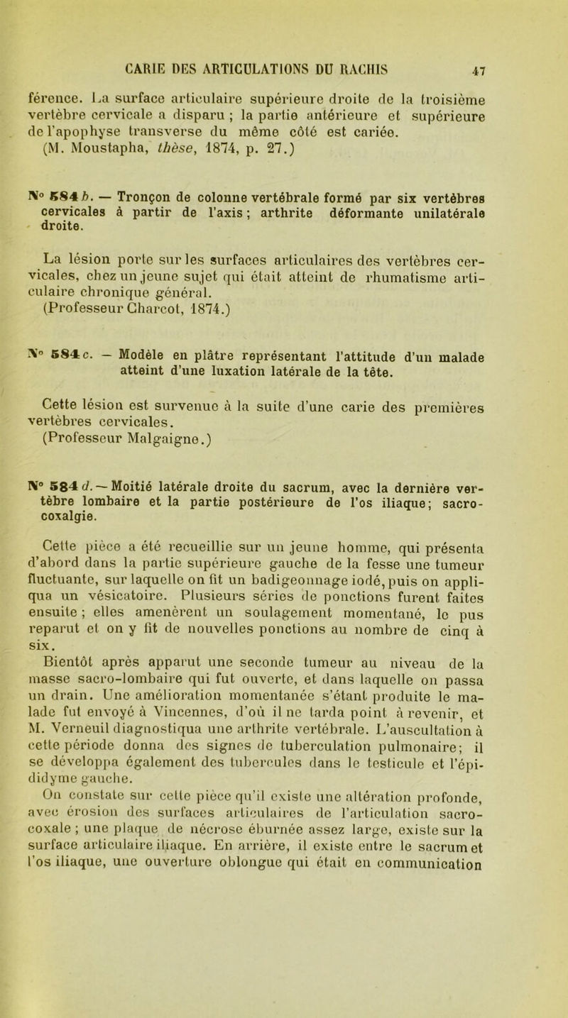 CARIE DES ARTICULATIONS DU RACHIS férence. La surface articulaire supérieure droite de la troisième vertèbre cervicale a disparu ; la partie antérieure et supérieure de l’apophyse transverse du même côté est cariée. (\I. Moustapha, thèse, 1874, p. 27.) N° 584 b. — Tronçon de colonne vertébrale formé par six vertèbres cervicales à partir de l’axis ; arthrite déformante unilatérale droite. La lésion porte sur les surfaces articulaires des vertèbres cer- vicales, chez un jeune sujet qui était atteint de rhumatisme arti- culaire chronique général. (Professeur Charcot, 1874.) X° 584c. — Modèle en plâtre représentant l’attitude d’un malade atteint d’une luxation latérale de la tête. Cette lésion est survenue à la suite d’une carie des premières vertèbres cervicales. (Professeur Malgaigne.) tV° 584 cl. — Moitié latérale droite du sacrum, avec la dernière ver- tèbre lombaire et la partie postérieure de l’os iliaque; sacro- coxalgie. Cette pièce a été recueillie sur un jeune homme, qui présenta d’abord dans la partie supérieure gauche de la fesse une tumeur fluctuante, sur laquelle on fit un badigeonnage iodé, puis on appli- qua un vésicatoire. Plusieurs séries de ponctions furent faites ensuite ; elles amenèrent un soulagement momentané, le pus reparut et on y lit de nouvelles ponctions au nombre de cinq à six. Bientôt après apparut une seconde tumeur au niveau de la masse sacro-lombaire qui fut ouverte, et dans laquelle on passa un drain. Une amélioration momentanée s’étant produite le ma- lade fut envoyé à Vincennes, d’où il ne tarda point à revenir, et M. Verneuil diagnostiqua une arthrite vertébrale. L’auscultation à cette période donna des signes de luberculation pulmonaire; il se développa également des tubercules dans le testicule et l’épi- didyme gauche. On constate sur cette pièce qu’il existe une altération profonde, avec érosion des surfaces articulaires de l’articulation sacro- coxale ; une plaque de nécrose éburnée assez largo, existe sur la surface articulaire iliaque. En arrière, il existe entre le sacrum et l’os iliaque, une ouverture oblonguo qui était en communication