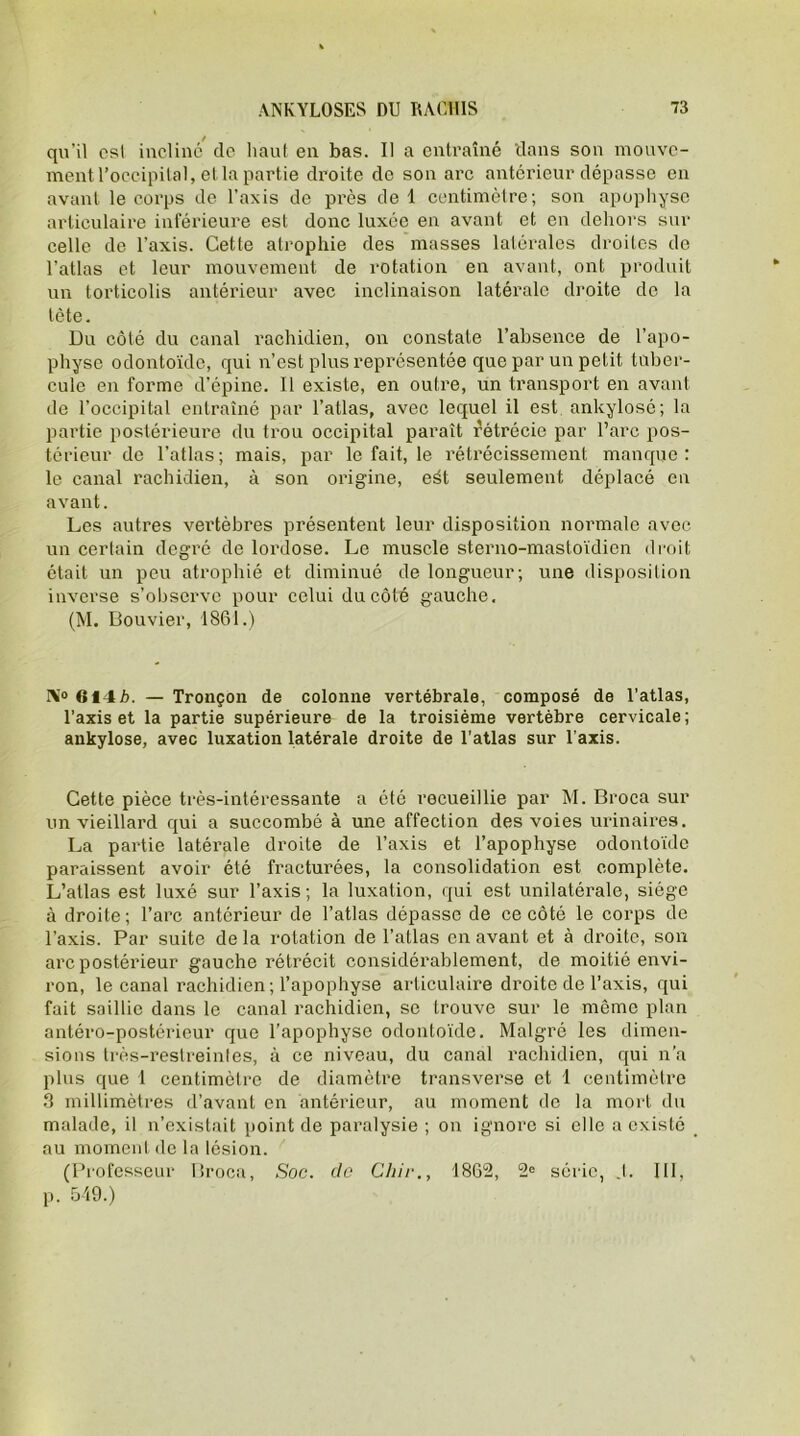 qu’il osl incliné de haut en bas. Il a entraîné clans son mouve- ment l’occipital, et la partie droite de son arc antérieur dépasse en avant le corps de l’axis de près de 1 centimètre; son apophyse articulaire inférieure est donc luxée en avant et en dehors sur celle de l’axis. Cette atrophie des masses latérales droites do l’atlas et leur mouvement de rotation en avant, ont produit un torticolis antérieur avec inclinaison latérale droite de la tète. Du côté du canal rachidien, on constate l’absence de l’apo- physe odontoïde, qui n’est plus représentée que par un petit tuber- cule en forme d’épine. Il existe, en outre, un transport en avant de l’occipital entraîné par l’atlas, avec lequel il est ankylosé; la partie postérieure du trou occipital paraît Rétrécie par l’arc pos- térieur de l’atlas; mais, par le fait, le rétrécissement manque : le canal rachidien, à son origine, eét seulement déplacé en avant. Les autres vertèbres présentent leur disposition normale avec un certain degré de lordose. Le muscle sterno-mastoïdien droit était un peu atrophié et diminué de longueur; une disposition inverse s’observe pour celui du côté gauche. (M. Bouvier, 1861.) 614b. — Tronçon de colonne vertébrale, composé de l’atlas, l’axis et la partie supérieure de la troisième vertèbre cervicale; ankylosé, avec luxation latérale droite de l’atlas sur l’axis. Cette pièce très-intéressante a été recueillie par M. Broca sur un vieillard qui a succombé à une affection des voies urinaires. La partie latérale droite de l’axis et l’apophyse odontoïde paraissent avoir été fracturées, la consolidation est complète. L’atlas est luxé sur l’axis; la luxation, qui est unilatérale, siège à droite; l’arc antérieur de l’atlas dépasse de ce côté le corps de l’axis. Par suite delà rotation de l’atlas en avant et à droite, son arc postérieur gauche rétrécit considérablement, de moitié envi- ron, le canal rachidien ; l’apophyse articulaire droite de l’axis, qui fait saillie dans le canal rachidien, se trouve sur le même plan antéro-postérieur que l’apophyse odontoïde. Malgré les dimen- sions très-restreinles, à ce niveau, du canal rachidien, qui n’a plus que 1 centimètre de diamètre transverse et 1 centimètre 3 millimètres d’avant en antérieur, au moment de la mort du malade, il n’existait point de paralysie ; on ignore si elle a existé au moment de la lésion. (Professeur Broca, Soc. de Chir., 1862, 2e série, .1. III, p. 549.)