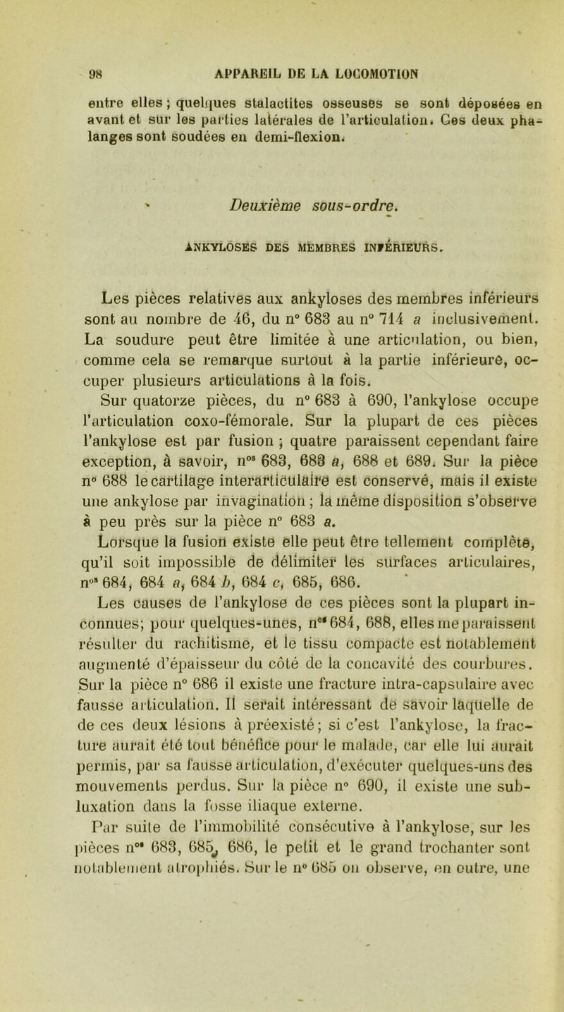 entre elles ; quelques stalactites osseuses se sont déposées en avant et sur les parties latérales de l’articulation* Ces deux pha- langes sont soudées en demi-flexion. Deuxième sous-ordre. ANKYLOSES DES MEMBRES INFERIEURS. Les pièces relatives aux ankylosés des membres inférieurs sont au nombre de 46, du n° 683 au n° 714 a inclusivement. La soudure peut être limitée à une articulation, ou bien, comme cela se remarque surtout à la partie inférieure, oc- cuper plusieurs articulations à la fois. Sur quatorze pièces, du n° 683 à 690, l’ankylose occupe l’articulation coxo-fémorale. Sur la plupart de ces pièces l’ankylose est par fusion ; quatre paraissent cependant faire exception, à savoir, n03 683, 688 a, 688 et 689. Sur la pièce n° 688 le cartilage interartiéulaire est conservé, mais il existe une ankylosé par invagination ; la même disposition s’observe à peu près sur la pièce n° 683 a. Lorsque la fusion existe elle peut être tellement complète, qu’il soit impossible de délimiter les surfaces articulaires, n°3 684, 684 a, 684 h, 684 c, 685, 686. Les causes de l’ankylose de ces pièces sont la plupart in- connues; pour quelques-unes, n°*684, 688, elles me paraissent résulter du rachitisme, et ie tissu compacte est notablement augmenté d’épaisseur du côté de la concavité des courbures. Sur la pièce n° 686 il existe une fracture intra-capsulaire avec fausse articulation. 11 serait intéressant de savoir laquelle de de ces deux lésions à préexisté; si c’est l’ankylose, la frac- ture aurait été tout bénéfice pour le malade, car elle lui aurait permis, par sa fausse articulation, d’exécuter quelques-uns des mouvements perdus. Sur la pièce n° 690, il existe une sub- luxation dans la fosse iliaque externe. Par suite de l’immobilité consécutive à l’ankylose, sur les pièces n03 683, 685^ 686, le petit et le grand trochanter sont notablement atrophiés. Sur le n° 685 on observe, en outre, une