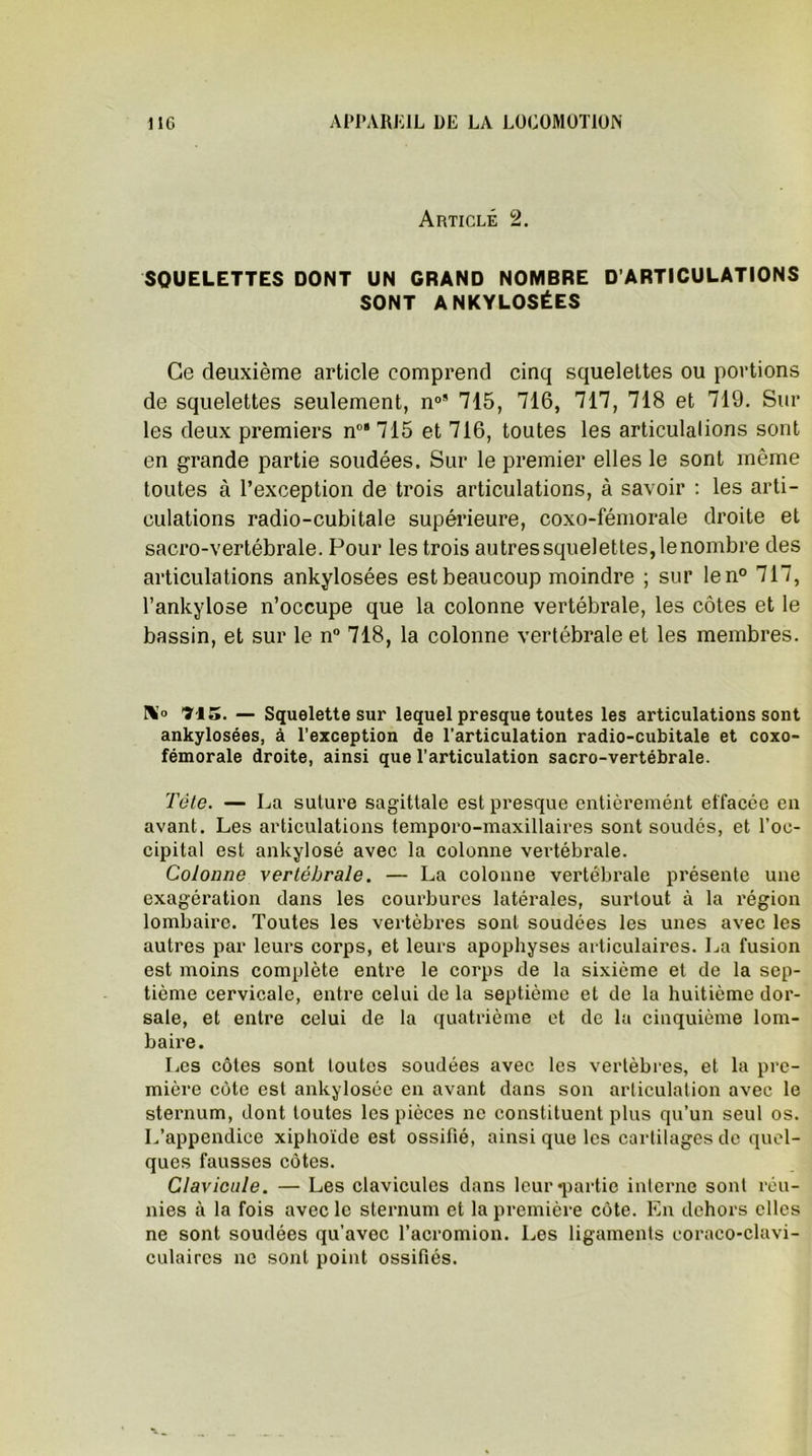 Article 2. SQUELETTES DONT UN GRAND NOMBRE D’ARTICULATIONS SONT ANKYLOSÉES Ce deuxième article comprend cinq squelettes ou portions de squelettes seulement, n0’ 715, 716, 717, 718 et 719. Sur les deux premiers n0’ 715 et 716, toutes les articulations sont en grande partie soudées. Sur le premier elles le sont même toutes à l’exception de trois articulations, à savoir : les arti- culations radio-cubitale supérieure, coxo-fémorale droite et sacro-vertébrale. Pour les trois autres squelettes, le nombre des articulations ankylosées est beaucoup moindre ; sur len° 717, l’ankylose n’occupe que la colonne vertébrale, les côtes et le bassin, et sur le n° 718, la colonne vertébrale et les membres. N° Tl5. — Squelette sur lequel presque toutes les articulations sont ankylosées, à l’exception de l’articulation radio-cubitale et coxo- fémorale droite, ainsi que l’articulation sacro-vertébrale. Tète. — La suture sagittale est presque entièremént effacée en avant. Les articulations temporo-maxillaires sont soudés, et l’oc- cipital est ankylosé avec la colonne vertébrale. Colonne vertébrale. — La colonne vertébrale présente une exagération dans les courbures latérales, surtout à la région lombaire. Toutes les vertèbres sont soudées les unes avec les autres par leurs corps, et leurs apophyses articulaires. La fusion est moins complète entre le corps de la sixième et de la sep- tième cervicale, entre celui de la septième et de la huitième dor- sale, et entre celui de la quatrième et de la cinquième lom- baire. Les côtes sont toutes soudées avec les vertèbres, et la pre- mière côte est ankylosée en avant dans son articulation avec le sternum, dont toutes les pièces ne constituent plus qu’un seul os. L’appendice xiphoïde est ossifié, ainsi que les cartilages de quel- ques fausses côtes. Clavicule. — Les clavicules dans leur «partie interne sont réu- nies à la fois avec le sternum et la première côte. En dehors elles ne sont soudées qu’avec l’acromion. Les ligaments coraco-clavi- culaircs ne sont point ossifiés.