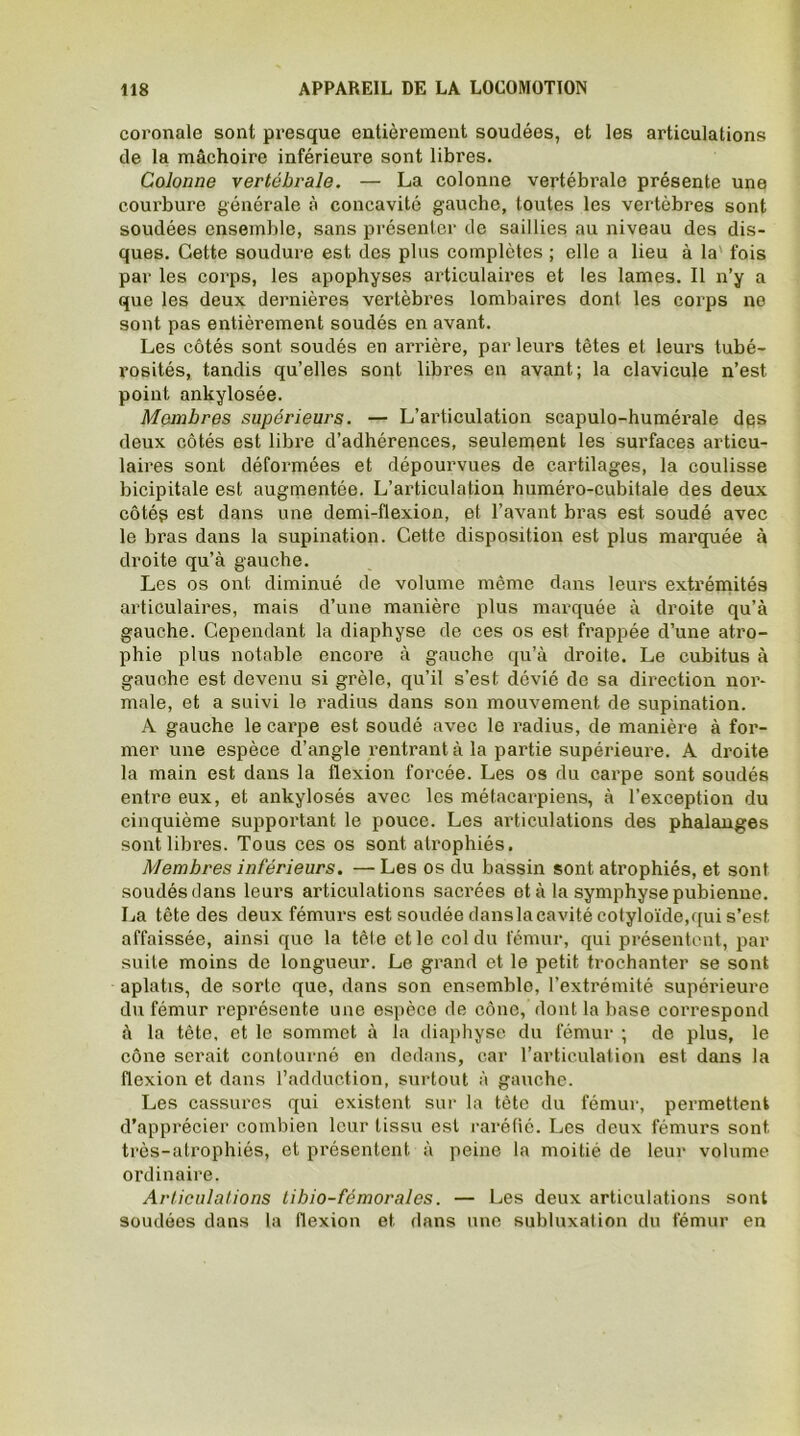 coronale sont presque entièrement soudées, et les articulations de la mâchoire inférieure sont libres. Colonne vertébrale. — La colonne vertébrale présente une courbure générale à concavité gauche, toutes les vertèbres sont soudées ensemble, sans présenter de saillies au niveau des dis- ques. Cette soudure est des plus complètes ; elle a lieu à la fois par les corps, les apophyses articulaires et les lames. Il n’y a que les deux dernières vertèbres lombaires dont les corps ne sont pas entièrement soudés en avant. Les côtés sont soudés en arrière, par leurs têtes et leurs tubé- rosités, tandis qu’elles sont libres en avant; la clavicule n’est point ankylosée. Membres supérieurs. — L’articulation scapulo-humérale des deux côtés est libre d’adhérences, seulement les surfaces articu- laires sont déformées et dépourvues de cartilages, la coulisse bicipitale est augmentée. L’articulation huméro-cubitale des deux côtég est dans une demi-flexion, et l’avant bras est soudé avec le bras dans la supination. Cette disposition est plus marquée à droite qu’à gauche. Les os ont diminué de volume même dans leurs extrémités articulaires, mais d’une manière plus marquée à droite qu’à gauche. Cependant la diaphyse de ces os est frappée d’une atro- phie plus notable encore à gauche qu’à droite. Le cubitus à gauche est devenu si grêle, qu’il s’est dévié de sa direction nor- male, et a suivi le radius dans son mouvement de supination. A gauche le carpe est soudé avec le radius, de manière à for- mer une espèce d’angle rentrant à la partie supérieure. A droite la main est dans la flexion forcée. Les os du carpe sont soudés entre eux, et ankylosés avec les métacarpiens, à l’exception du cinquième supportant le pouce. Les articulations des phalanges sont libres. Tous ces os sont atrophiés. Membres inférieurs. — Les os du bassin sont atrophiés, et sont soudés dans leurs articulations sacrées et à la symphyse pubienne. La tête des deux fémurs est soudée danslacavité cotyloïde,qui s’est affaissée, ainsi que la tête et le col du fémur, qui présentent, par suite moins de longueur. Le grand et le petit trochanter se sont aplatis, de sorte que, dans son ensemble, l’extrémité supérieure du fémur représente une espèce de cône, dont la base correspond à la tête, et le sommet à la diaphyse du fémur ; de plus, le cône serait contourné en dedans, car l’articulation est dans la flexion et dans l’adduction, surtout à gauche. Les cassures qui existent sur la tète du fémur, permettent d’apprécier combien leur tissu est raréfié. Les deux fémurs sont très-atrophiés, et présentent à peine la moitié de leur volume ordinaire. Articulations tibio-fémorales. — Les deux articulations sont soudées dans la flexion et dans une subluxai ion du fémur en