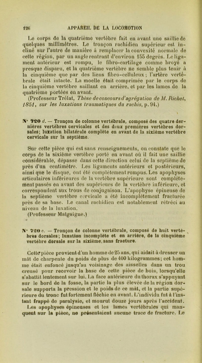 Le corps de la quatrième vertèbre fait en avant une saillie de quelques millimètres. Le tronçon rachidien supérieur est in- cliné sur l’autre de manière à remplacer la convexité normale de cette région, par un angle rentrant d’environ 155 degrés. Leliga- ment antérieur est rompu, le fibro-eartilage comme broyé a presque disparu, et la quatrième vertèbre ne semble plus tenir à la cinquième que par des liens fibro-celluleux ; l’artère verté- brale était intacte. La moelle était comprimée par le corps de la cinquième vertèbre saillant en arrière, et par les lames de la quatrième portées en avant. (Professeur Trélat, Thèse de concours d'agrégation de M. Bichet, 1851, sur les luxations traumatiques du rachis, p.94.) \ I\° ÏSO d. — Tronçon de colonne vertébrale, composé des quatre der- nières vertèbres cervicales et des deux premières vertèbres dor- sales; luxation bilatérale complète en avant de la sixième vertèbre cervicale sur la septième. Sur cette pièce qui est sans renseignements, on constate que le corps de la sixième vertèbre porté en avant où il fait une saillie considérable, dépasse dans cette direction celui de la septième de près d’un centimètre. Les ligaments antérieurs et postérieurs, ainsique le disque, ont été complètement rompus. Les apophyses articulaires inférieures de la vertèbre supérieure sont complète- ment passés en avant des supérieurs de la vertèbre inférieure, et correspondent aux trous de conjugaison. L’apophyse épineuse de la septième vertèbre cervicale a été incomplètement fracturée près de sa base. Le canal rachidien est notablement rétréci au niveau de la luxation. (Professeur Malgaigne.) NI0 e. — Tronçon de colonne vertébrale, composé de huit vertè- bres dorsales; luxation incomplète et en arrière, de la cinquième vertèbre dorsale sur la sixième, sans fracture. Cettepièce provient d’un homme de25 ans, qui aidait à dresser un mât de charpente du poids de plus de 400 kilogrammes; cet hom- me était enfoncé jusqu’au voisinage des aisselles dans un trou creusé pour recevoir la base de cette pièce de bois, lorsqu’elle s’abattit lentement sur lui. La face antérieure du thorax s’appuyant sur le bord de la fosse, la partie la plus élevée de la région dor- sale supporta la pression et le poids de ce mât, et la partie supé- rieure du tronc fut fortement fléchie en avant. L’individu fut à l'ins- tant frappé de paralysie, et mourut douze jours après l’accident. Les apophyses épineuses et les lames vertébrales qui man- quent sur la pièce, ne présentaient aucune trace de fracture. Le