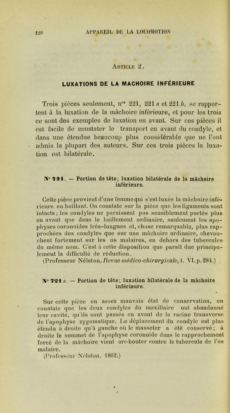 Article 2. LUXATIONS DE LA MACHOIRE INFÉRIEURE Trois pièces seulement, nos 221, 221a et 221 h, se rappor- tent à la luxation de la mâchoire inférieure, et pour les trois ce sont des exemples de luxation en avant. Sur ces pièces il est facile de constater le transport en avant du condyle, et dans une étendue beaucoup plus considérable que ne l’ont admis la plupart des auteurs. Sur ces trois pièces la luxa- tion est bilatérale. N0?*!. — Portion de tête; luxation bilatérale de la mâchoire inférieure. Cette pièce provient d’une femme qui s’est luxée la mâchoire infé- rieure en baillant. On constate sur la pièce que les ligaments sont intacts ; les eondyles ne paraissent pas sensiblement portés plus en avant que dans le bâillement ordinaire, seulement les apo- physes coronoïdes très-longues et, chose remarquable, plus rap- prochées des eondyles que sur une mâchoire ordinaire, chevau- chent fortement sur les os malaires, en dehors des tubercules du même nom. C’est à cette disposition que paraît due principa- lement la difliculté de réduction. (Professeur Nélaton, Revue médico-chirurgicale, t. VI. p. 284.) I\° Ti&\ a. — Portion de tête; luxation bilatérale de la mâchoire inférieure. Sur cotte pièce en assez mauvais état de conservation, on constate que les deux eondyles du maxillaire ont abandonné leur cavité, qu’ils sont passés en avant de la racine transverse de l’apophyse zygomatique. Le déplacement du condyle est plus étendu adroite qu’à gauche où le masseter a été conservé; à droite le sommet de l’apophyse coronoïde dans le rapprochement forcé de la mâchoire vient arc-bouter contre le tubercule de l’os malairc. (Professeur Nclaton, 1862.)