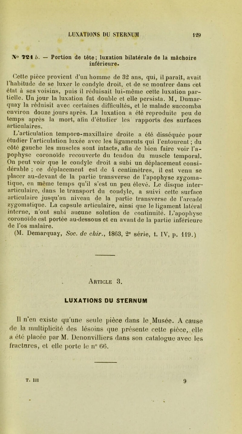 IX° ”Ï1Î1 b. — Portion de tête ; luxation bilatérale de la mâchoire inférieure. Cette pièce provient d’un homme de 32 ans, qui, il paraît, avait l’habitude de se luxer le condyle droit, et de se montrer dans cet état à ses voisins, puis il réduisait lui-même cette luxation par- tielle. Un jour la luxation fut double et elle persista. M. Dumar- quay la réduisit avec certaines difficultés, et le malade succomba environ douze jours après. La luxation a été reproduite peu de temps après la mort, afin d’étudier les rapports des surfaces articulaires. L articulation temporo-maxillaire droite a été disséquée pour étudier l’articulation luxée avec les ligaments qui l’entourent ; du côté gauche les muscles sont intacts, afin de bien faire voir l’a- pophyse coronoïde recouverte du tendon du muscle temporal. On peut voir que le condyle droit a subi un déplacement consi- dérable ; ce déplacement est de 4 centimètres, il est venu se placer au-devant de la partie transverse de l’apophyse zygoma- tique, en même temps qu’il s’est un peu élevé. Le disque inter- articulaire, dans le transport du condyle, a suivi cette surface articulaire jusqu’au niveau de la partie transverse de l’arcade zygomatique. La capsule articulaire, ainsi que le ligament latéral interne, n'ont subi aucune solution de continuité. L’apophyse coronoïde est portée au-dessous et en avant de la partie inférieure de l’os malaire. (M. Demarquay, Soc. de chir., 1863, 2e série, t. IV, p. 119.) Article 3. LUXATIONS DU STERNUM Il n’en existe qu’une seule pièce dans le.Musée. A cause de la multiplicité des lésoins que présente cette pièce, elle a été placée par M. Denonvilliers dans son catalogue avec les fractures, et elle porte le n° 66. T. m 9