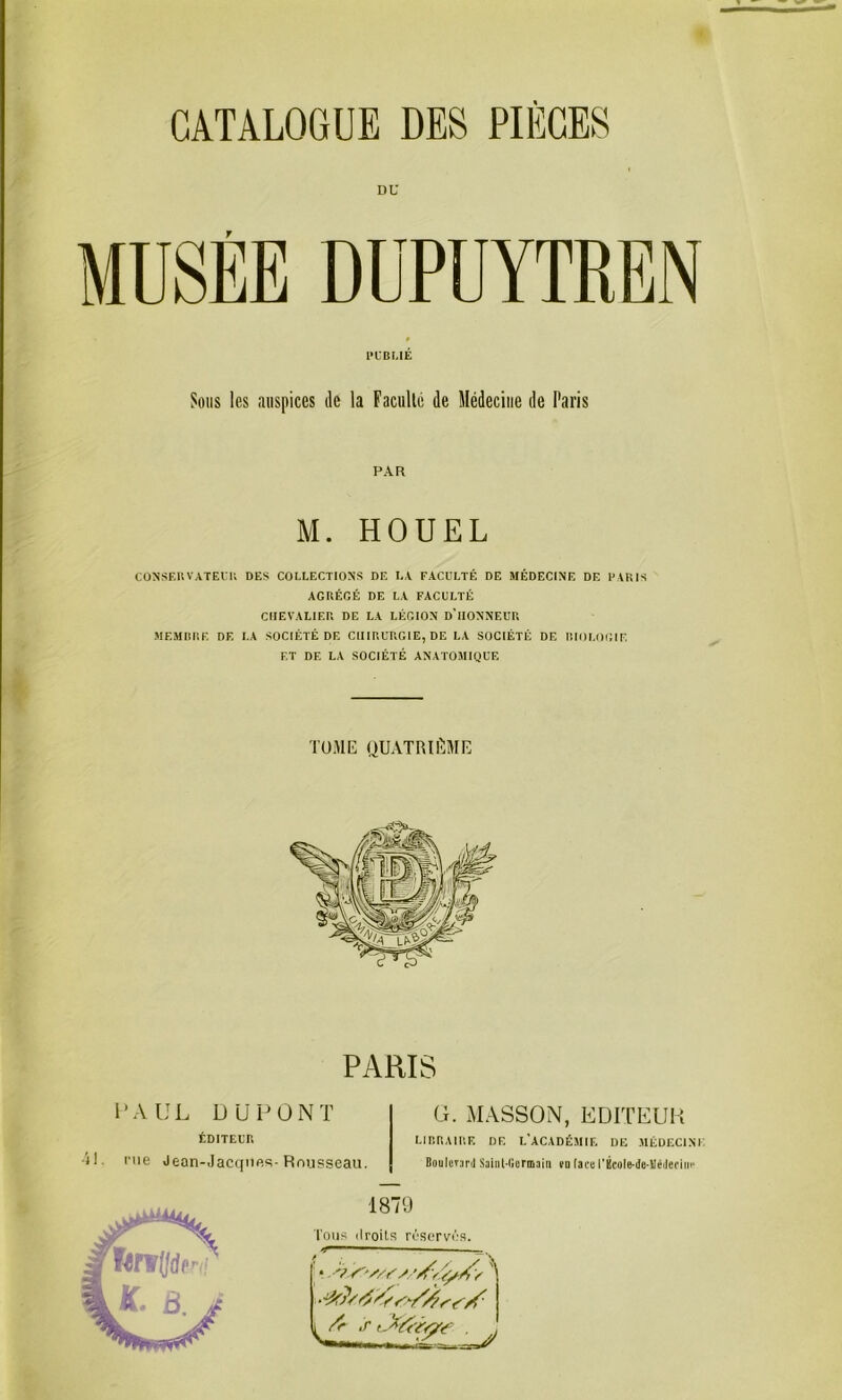 DU f MUSEE DUPUYTREN CÜNSEUVATEl'U DES COLLECTIONS DE LA FACULTÉ DE MÉDECINE DE PARIS AGRÉGÉ DE LA FACULTÉ CHEVALIER DE LA LÉGION D’IIONNEUR MEMIIRE DE LA SOCIÉTÉ DE CHIRURGIE, DE LA SOCIÉTÉ DE RIOLOl’.IF, ET DE LA SOCIÉTÉ ANATOMIQUE PUBLIÉ Sons les auspices de la Facullé de Médecine de Paris PAR M. HOUEL TOME QUATRIÈME PARIS l’AUL DUPONT G. MASSON, EDITEUR ÉDITEin il. nie Jean-Jacqiifis-Rnupseau. LinaAinr. de l’académif. df .méüf.cini; OouIcTunl Saiiil-Cicrmaln rti (aca l’École-de-UéiIedin' 1879 l'oiis ilroits réservés.