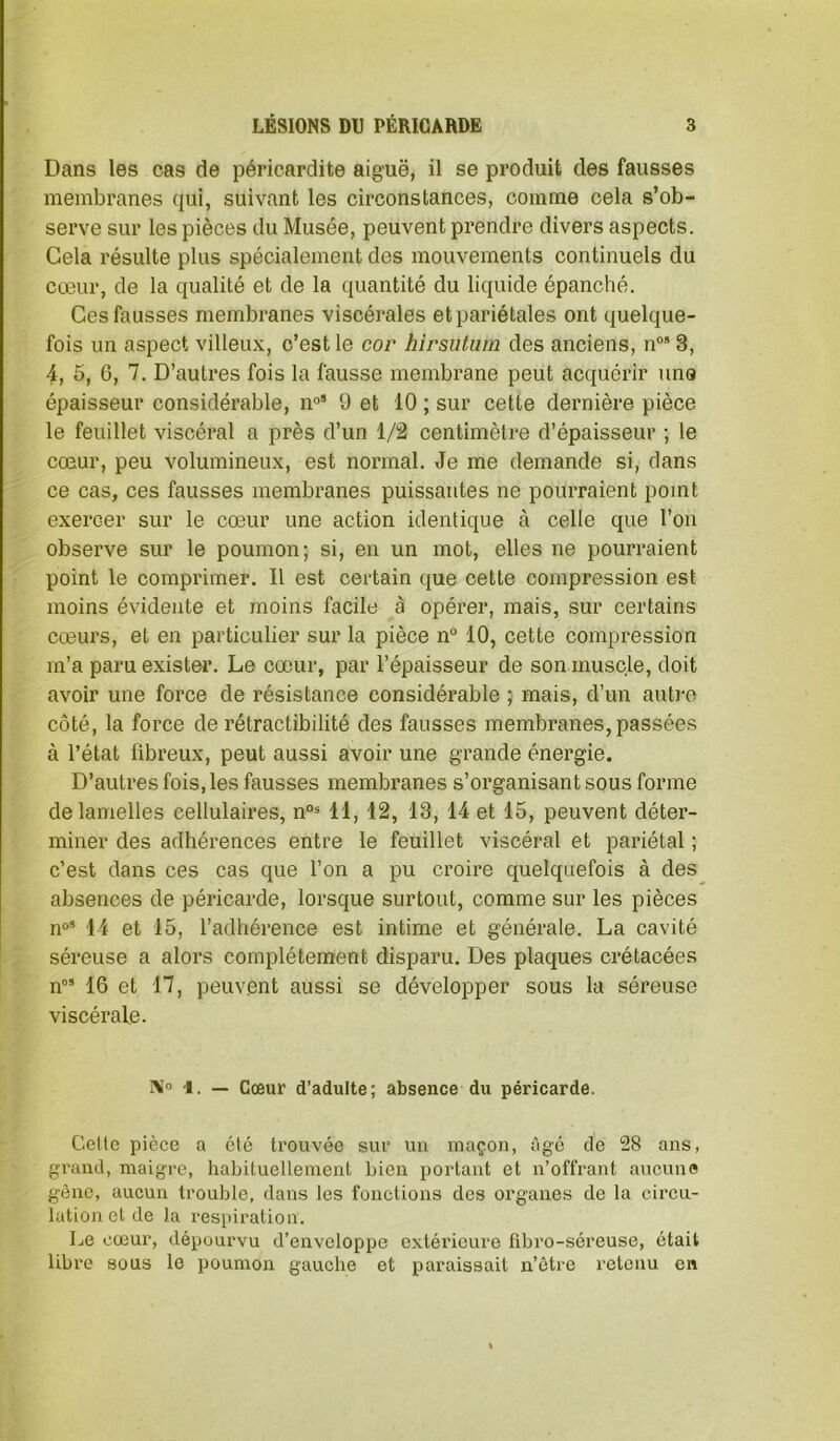 Dans les cas de péricardite aiguë, il se produit des fausses membranes qui, suivant les circonstances, comme cela s’ob- serve sur les pièces du Musée, peuvent prendre divers aspects. Gela résulte plus spécialement des mouvements continuels du cœur, de la qualité et de la quantité du liquide épanché. Ces fausses membranes viscérales et pariétales ont quelque- fois un aspect villeux, c’est le cor hirsutiim des anciens, n°*3, 4, 5, 6, 7. D’autres fois la fausse membrane peut acquérir uns épaisseur considérable, n»* 9 et 10 ; sur cette dernière pièce le feuillet viscéral a près d’un 1/2 centimètre d’épaisseur ; le cœur, peu volumineux, est normal. Je me demande si, dans ce cas, ces fausses membranes puissantes ne pourraient point exercer sur le cœur une action identique à celle que l’on observe sur le poumon; si, en un mot, elles ne pourraient point le comprimer. Il est certain que celte compression est moins évidente et moins facile à opérer, mais, sur certains cœurs, et en particulier sur la pièce n° 10, cette compression m’a paru exister. Le cœur, par l’épaisseur de son muscle, doit avoir une force de résistance considérable ; mais, d’un autre côté, la force de rétractibilité des fausses membranes, passées à l’état übreux, peut aussi avoir une grande énergie. D’autres fois, les fausses membranes s’organisant sous forme de lamelles cellulaires, n°® 11,12, 13, 14 et 15, peuvent déter- miner des adhérences entre le feuillet viscéral et pariétal ; c’est dans ces cas que l’on a pu croire quelquefois à des absences de péricarde, lorsque surtout, comme sur les pièces n“’ 14 et 15, l’adhérence est intime et générale. La cavité séreuse a alors complètement disparu. Des plaques crétacées n” 16 et 17, peuvent aussi se développer sous la séreuse viscérale. X'’ -I. — Cœur d’adulte; absence du péricarde. Celte pièce a été trouvée sur un maçon, âgé de 28 ans, grand, maigre, habituellement bien portant et n’offrant aucune gène, aucun trouble, dans les fonctions des organes de la circu- lation et de la respiration. Le cœur, dépourvu d’enveloppe extérieure fibro-séreuse, était libre sous le poumon gauche et paraissait n’être retenu en