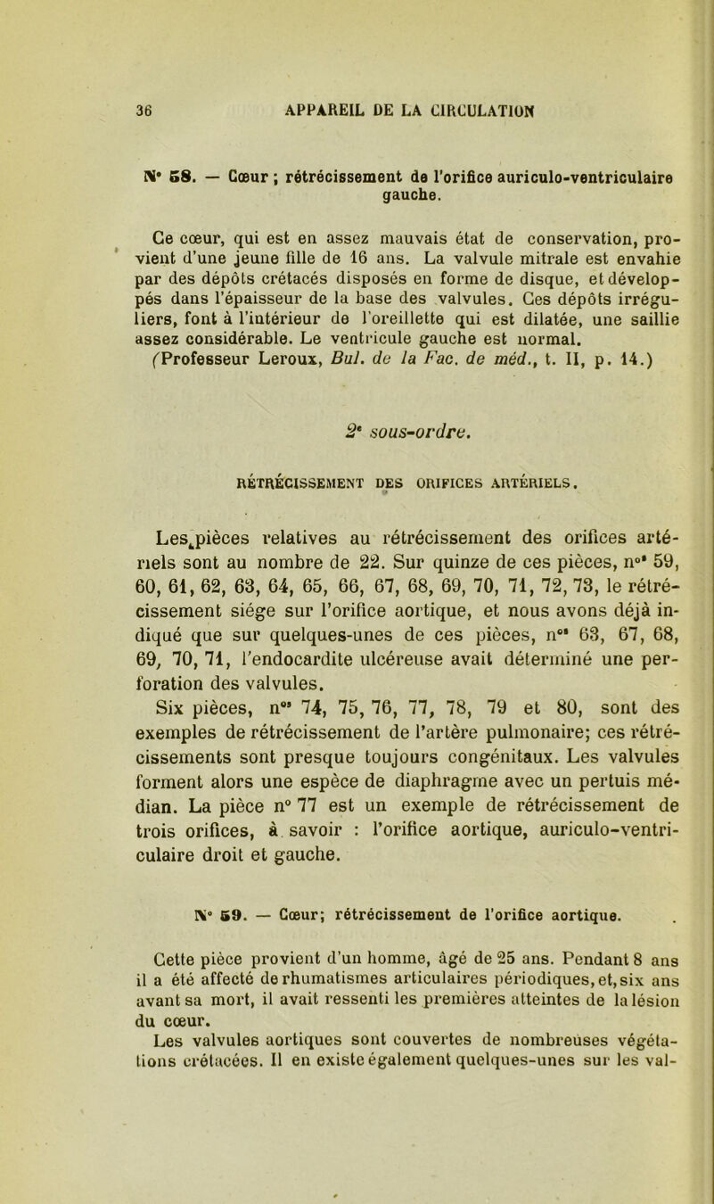 N* S8. — Cœur ; rétrécissement de l’orifice auriculo-ventriculaire gauche. Ce cœur, qui est en assez mauvais état de conservation, pro- vient d’une jeune fille de 16 ans. La valvule mitrale est envahie par des dépôts crétacés disposés en forme de disque, et dévelop- pés dans l’épaisseur de la base des valvules. Ces dépôts irrégu- liers, font à l’intérieur de l’oreillette qui est dilatée, une saillie assez considérable. Le ventricule gauche est normal. ('Professeur Leroux, Bul. de la Fac. de méd., t. II, p. 14.) 2* sous~ovdre. RÉTRÉCISSEMENT DES ORIFICES ARTÉRIELS. • Les^pièces relatives au rétrécissement des orifices arté- riels sont au nombre de 2â. Sur quinze de ces pièces, n®* 59, 60, 61, 62, 63, 64, 65, 66, 67, 68, 69, 70, 71, 72, 73, le rétré- cissement siège sur l’orifice aortique, et nous avons déjà in- diqué que sur quelques-unes de ces pièces, n** 63, 67, 68, 69, 70, 71, l’endocardite ulcéreuse avait déterminé une per- foration des valvules. Six pièces, n*’ 74, 75, 76, 77, 78, 79 et 80, sont des exemples de rétrécissement de l’artère pulmonaire; ces rétré- cissements sont presque toujours congénitaux. Les valvules forment alors une espèce de diaphragme avec un pertuis mé- dian. La pièce n° 77 est un exemple de rétrécissement de trois orifices, à savoir : l’orifice aortique, auriculo-ventri- culaire droit et gauche. Ni» 59. — Cœur; rétrécissement de l'orifice aortique. Cette pièce provient d’un homme, âgé de 25 ans. Pendant 8 ans il a été affecté de rhumatismes articulaires périodiques, et, six ans avant sa mort, il avait ressenti les premières atteintes de la lésion du cœur. Les valvules aortiques sont couvertes de nombreuses végéta- tions crétacées. Il en existe également quelques-unes sur les val-