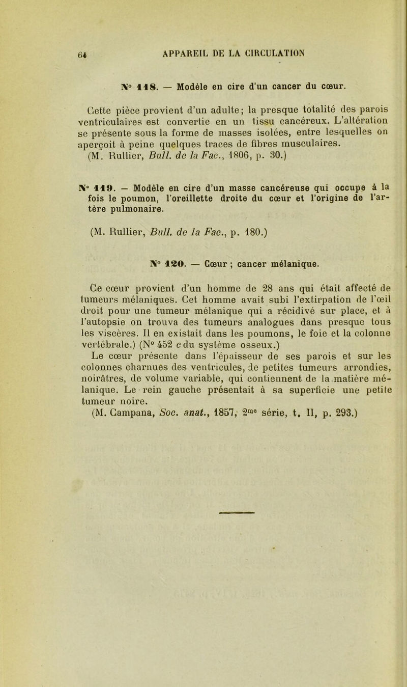 NJ 118. — Modèle en cire d’un cancer du cœur. Cette pièce provient d’un adulte; la presque totalité des parois ventriculaires est convertie en un tissu cancéreux. L’altération se présente sous la forme de masses isolées, entre lesquelles on apei’çoit à peine quelques traces de fibres musculaires. (M. Huilier, Bull, de la Fac.^ 1806, p. 30.) 119. — Modèle en cire d’un masse cancéreuse qui occupe à la fois le poumon, l’oreillette droite du cœur et l’origine de l’ar- tère pulmonaire. (M. Huilier, Bull, de la Fac., p. 180.) lao. — Cœur ; cancer mélanique. Ce cœur provient d’un homme de 28 ans qui était affecté de tumeurs mélaniques. Cet homme avait subi l’extirpation de l’œil droit pour une tumeur mélanique qui a récidivé sur place, et à l’autopsie on trouva des tumeurs analogues dans presque tous les viscères. Il en existait dans les poumons, le foie et la colonne vertébrale.) (N° 452 cdu système osseux.) Le cœur présente dans l’épaisseur de ses parois et sur les colonnes charnues des ventricules, de petites tumeurs arrondies, noirâtres, de volume variable, qui contiennent de la.matière mé- lanique. Le rein gauche présentait à sa superficie une petile tumeur noire. (M. Gampana, Soc. aaat., 185'], 2“® série, t. II, p. 293.)