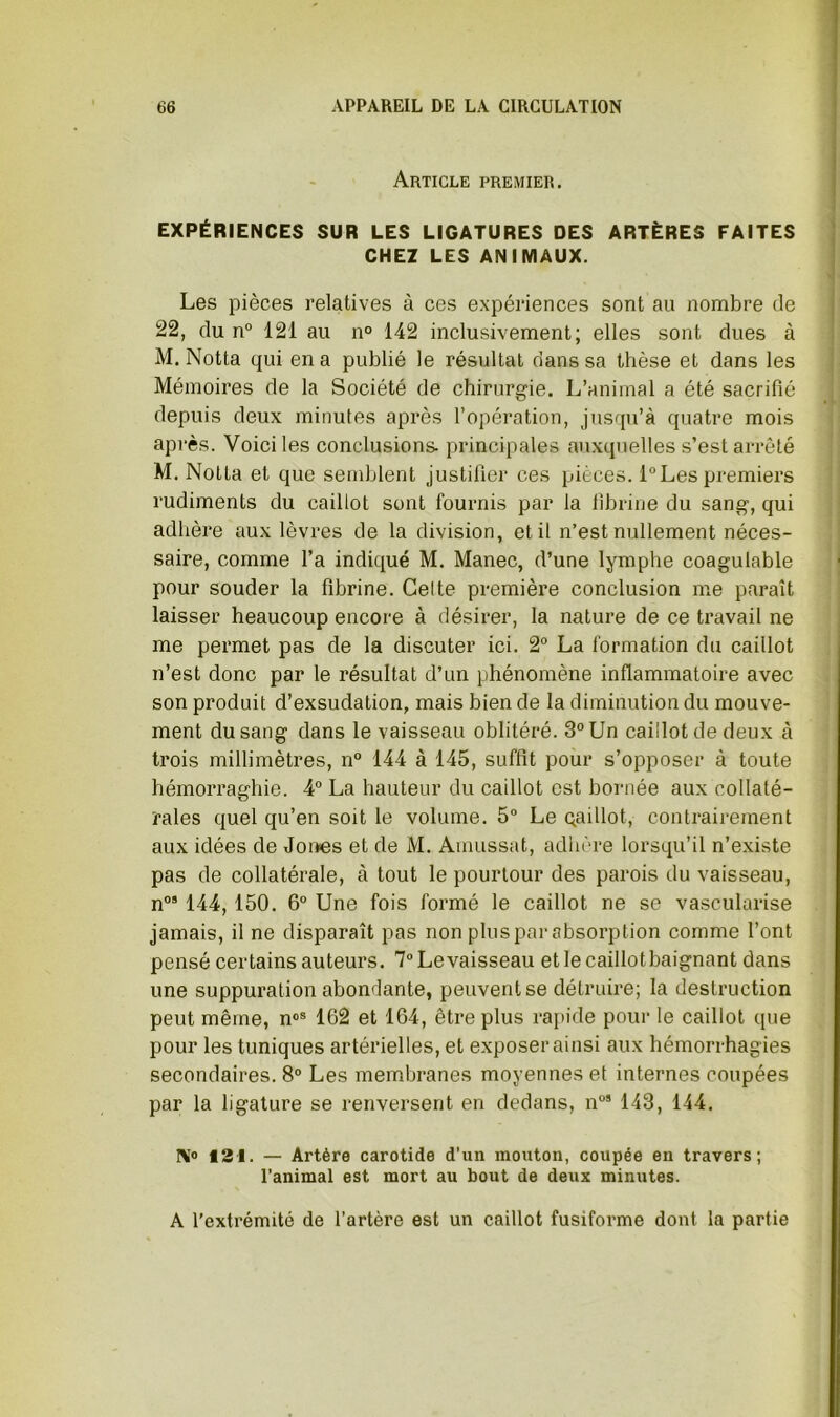 Article premier. EXPÉRIENCES SUR LES LIGATURES DES ARTÈRES FAITES CHEZ LES ANIMAUX. Les pièces relatives à ces expériences sont au nombre de 22, du n“ 121 au n° 142 inclusivement; elles sont dues à M. Notta qui en a publié le résultat dans sa thèse et dans les Mémoires de la Société de chirurgie. L’animal a été sacrifié j depuis deux minutes après l’opération, jusqu’à quatre mois après. Voici les conclusions principales auxquelles s’est arrêté M. Notta et que semblent justifier ces pièces. l“Les premiers rudiments du caillot sont fournis par la fibrine du sang, qui adlière aux lèvres de la division, et il n’est nullement néces- saire, comme l’a indiqué M. Manec, d’une lymphe coagulable pour souder la fibrine. Celte première conclusion me paraît laisser beaucoup encore à désirer, la nature de ce travail ne me permet pas de la discuter ici. 2° La formation du caillot n’est donc par le résultat d’un phénomène inflammatoire avec son produit d’exsudation, mais bien de la diminution du mouve- ment du sang dans le vaisseau oblitéré. 3° Un caillot de deux à trois millimètres, n° 144 à 145, suffit pour s’opposer à toute hémorraghie. 4“ La hauteur du caillot est bornée aux collaté- rales quel qu’en soit le volume. 5“ Le gaillot, contrairement aux idées de Jones et de M. Amussat, adhère lorsqu’il n’existe pas de collatérale, à tout le pourtour des parois du vaisseau, n°* 144,150. 6“ Une fois formé le caillot ne se vascularisé jamais, il ne disparaît pas non plus par absorption comme l’ont pensé certains auteurs. T^Levaisseau etlecaillotbaignant dans une suppuration abondante, peuvent se détruire; la destruction peut même, n«» 162 et 164, être plus rapide pour le caillot que pour les tuniques artérielles, et exposer ainsi aux hémorrhagies secondaires. 8“ Les membranes moyennes et internes coupées par la ligature se renversent en dedans, n”’ 143, 144. IM® 121. — Artère carotide d’un mouton, coupée en travers; l’animal est mort au bout de deux minutes. A l’extrémité de l’artère est un caillot fusiforme dont la partie