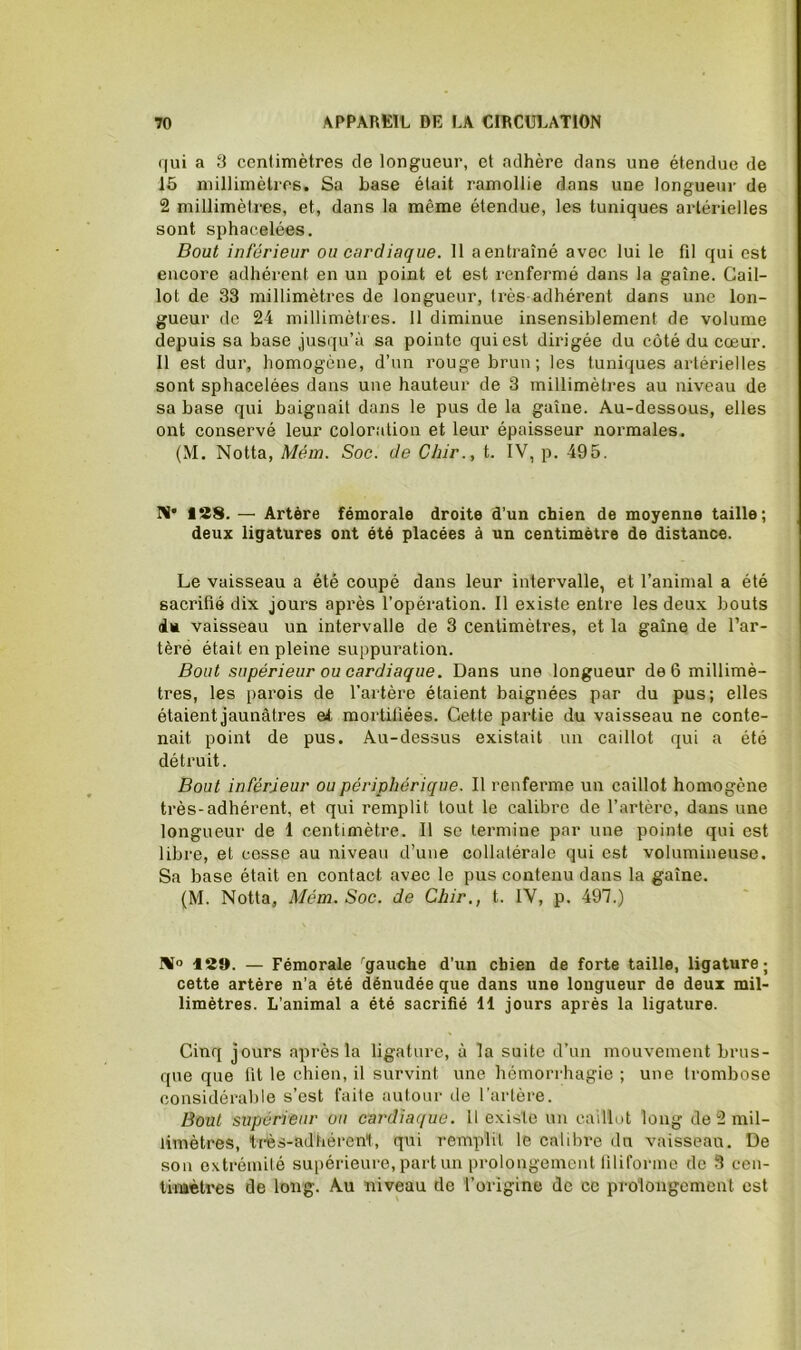 qui a S centimètres de longueur, et adhère dans une étendue de 15 millimètres. Sa base était ramollie dans une longueur de 2 millimètres, et, dans la même étendue, les tuniques artérielles sont sphacelées. Bout inférieur ou cardiaque. 11 aentraîné avec lui le fil qui est encore adhérent en un point et est renfermé dans la gaine. Cail- lot de 33 millimètres de longueur, très adhérent dans une lon- gueur de 24 millimètres. 11 diminue insensiblement de volume depuis sa base jusqu’à sa pointe qui est dirigée du côté du cœur. Il est dur, homogène, d’un rouge brun; les tuniques artérielles sont sphacelées dans une hauteur de 3 millimètres au niveau de sa base qui baignait dans le pus de la gaine. Au-dessous, elles ont conservé leur coloration et leur épaisseur normales, (M. Notta, Mém. Soc. de Chir., t. IV, p. 495. Ri* 138. — Artère fémorale droite d’un chien de moyenne taille; deux ligatures ont été placées à un centimètre de distance. Le vaisseau a été coupé dans leur intervalle, et l’animal a été sacrifié dix jours après l’opération. Il existe entre les deux bouts iu vaisseau un intervalle de 3 centimètres, et la gaine de l’ar- tèré était en pleine suppuration. Bout supérieur ou cardiaque. Dans une longueur de 6 millimè- tres, les parois de l’artère étaient baignées par du pus; elles étaient jaunâtres et mortifiées. Cette partie du vaisseau ne conte- nait point de pus. Au-dessus existait un caillot qui a été détruit. Bout inférieur ou périphérique. Il renferme un caillot homogène très-adhérent, et qui remplit tout le calibre de l’artère, dans une longueur de 1 centimètre. Il se termine par une pointe qui est libre, et cesse au niveau d’une collatérale qui est volumineuse. Sa base était en contact avec le pus contenu dans la gaine. (M. Notta, Mém. Soc. de Chir., t. IV, p. 491.) NJo 13». — Fémorale '■gauche d’un chien de forte taille, ligature; cette artère n’a été dénudée que dans une longueur de deux mil- limètres. L’animal a été sacrifié 11 jours après la ligature. Cinq jours après la ligature, à la suite d’un mouvement brus- que que fit le chien, il survint une hémorrhagie ; une trombose considérable s’est faite autour de Tarière. Bout supérieur ou cardiaque. 11 existe un caillut long de 2 mil- limètres, très-adhéreni, qui remplit le calibre du vaisseau. De son extrémité supérieure, part un prolongement filiforme de 3 cen- timètres de long. Au niveau de l’origine de ce prolongement est