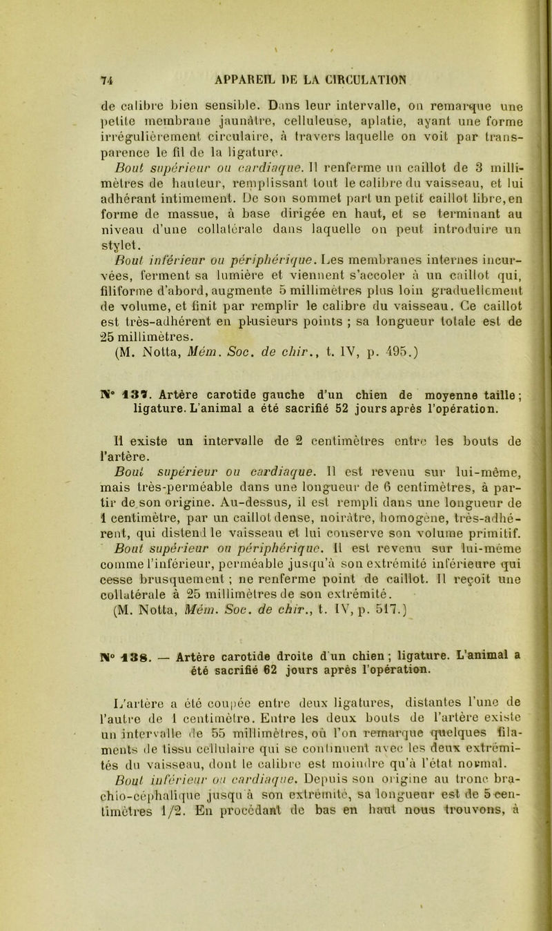 de calibre bien sensible. Dans leur intervalle, on reinartjne une petite membrane jaunâtre, celluleuse, aplatie, ayant une forme irrégulièrement circulaire, à travers laquelle on voit par trans- parence le fil de la ligature. Bout supérieur ou cardiaque. 1! renferme un caillot de 3 milli- mètres de hauteur, reinplissant tout le calibre du vaisseau, et lui adhérant intimement. De son sommet part un petit caillot libre, en forme de massue, à base dirigée en haut, et se terminant au niveau d’une collatérale dans laquelle on peut introduire un stylet. Bout inférieur ou périphérique. Les membranes internes incur- vées, ferment sa lumière et viennent s’accoler à un caillot qui, filiforme d’abord, augmente 5 millimètres plus loin graduellement de volume, et finit par remplir le calibre du vaisseau. Ce caillot est très-adhérent en plusieurs points ; sa longueur totale est de !25 millimètres. (M. Notta, Mém. Soc. de chir., t. IV, p. 495.) Ni° 139. Artère carotide gauche d’un chien de moyenne taille; ligature. L’animal a été sacrifié 52 jours après l’opération. 11 existe un intervalle de 2 centimètres entre les bouts de l’artère. Bout supérieur ou cardiaque. 11 est revenu sur lui-même, mais très-perméable dans une longueur de 6 centimètres, à par- tir de son origine. Au-dessus, il est rempli dans une longueur de 1 centimètre, par un caillot dense, noirâtre, homogène, très-adhé- rent, qui distend le vaisseau et lui conserve son volume primitif. Bout supérieur ou périphérique. Il est revenu sur lui-mème comme l’inférieur, perméable jusqu’à son extrémité inférieure qui cesse brusquement ; ne renferme point de caillot. 11 reçoit une collatérale à 25 millimètres de son extrémité. (M. Notta, Méin. Soc. de chir., t. IV, p. 517.) Ni® ISS. — Artère carotide droite d un chien; ligature. L’animal a été sacrifié 62 jours après l’opération. L’artère a été coupée entre deux ligatures, distantes l’une de l’autre de l centimètre. Entre les deux bouts de l’artère existe un intervalle de 55 millimètres, où l’on remarque quelques fila- ments (le tissu cellulaire qui se conhnucnl avec les deux extrémi- tés du vaisseau, dont le calibre est moindre qu’à l’état normal. Bout inférieur ou cardiaque. Depuis son origine au tronc bra- chio-cèiihaliiiue jusqu à son extrémité, sa longueur est de 5 cen- timètres 1/2. En procédant de bas en haut nous trouvons, à