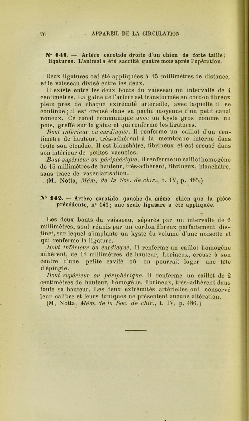 N! 4 41. — Artère carotide droite d’un chien de forte taille; ligatures. L’animala été sacrifié quatre mois après l’opération. Deux ligatures oat été appliquées à 15 millimètres de distance, et le vaisseau divisé entre les deux. Il existe entre les deux bouts du vaisseau un intervalle de 4 centimètres. La gaine de l’artère est transformée en cordon fibreux plein près do chaque extrémité artérielle, avec laquelle il se continue ; il est creusé dans sa partie moyenne d’un petit canal noueux. Ce canal communique avec un kyste gros comme uu pois, greffé sur la gaine et qui renferme les ligatures. Bout inférieur ou cardiaque. Il renferme un caillot d’un cen- timètre de hauteur, très-adhérent à la membrane interne dans toute son étendue. Il est blanchâtre, fibrineux et est creusé dans son intérieur de petites vacuoles. Bout supérieur ou périphérique. Il renferme un caillothomogène de 15 millimètres de hauteur, très-adhérent, fibrineux, blanchâtre, sans trace de vascularisation. (M. Notta, Mém. de la Soc. de chir., t. IV, p. 485.) RI® 148. — Artère carotide gauche du même chien que la pièce précédente, n“ 141 ; une seule ligature a été appliquée. Les deux bouts du vaisseau, séparés par un intervalle de 6 millimètres, sont réunis par un cordon fibreux parfaitement dis- tinct, sur lequel s’implante un kyste du volume d’une noisette et qui renferme la ligature. Bout inférieur ou cardiaque. Il renferme un caillot homogène adhérent, de 13 millimètres de hauteur, fibrineux, creusé à son centre d’une petite cavité où on pourrait loger une tète d’épingle. Bout supérieur ou périphérique. Il renferme un caillot de 2 centimètres de hauteur, homogène, fibrineux, très-adhérent dans toute sa hauteur. Les deux extrémités artérielles ont conservé leur calibre et leurs tuniques ne présentent aucune altération.