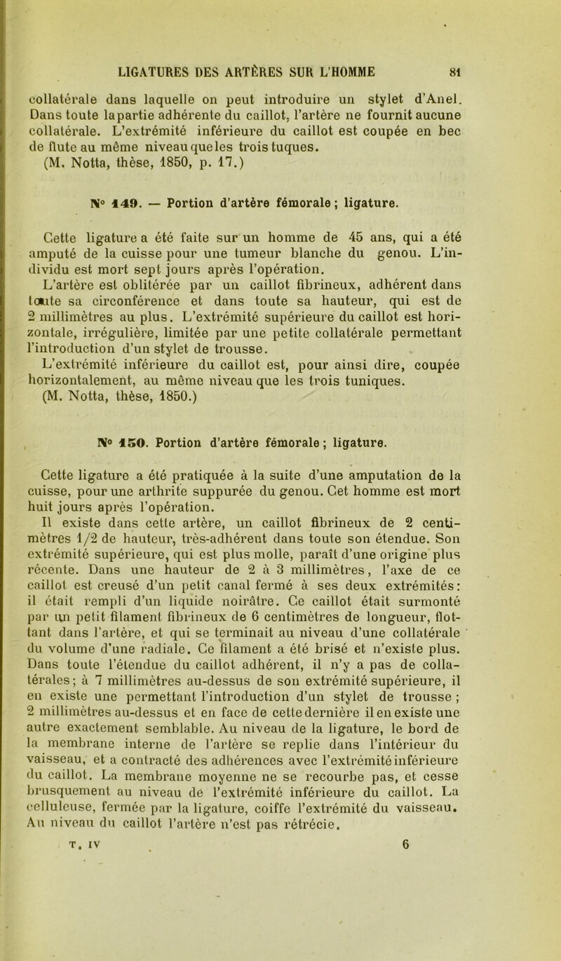 collatérale dans laquelle on peut introduire un stylet d’Anel. Dans toute la partie adhérente du caillot, l’artère ne fournit aucune collatérale. L’extrémité inférieure du caillot est coupée en bec de flûte au même niveauqueles trois tuques. (M. Notta, thèse, 1850, p. 17.) N® 149. — Portion d’artère fémorale; ligature. Cette ligature a été faite sur un homme de 45 ans, qui a été amputé de la cuisse pour une tumeur blanche du genou. L’in- dividu est mort sept jours après l’opération. L’artèi'e est oblitérée par un caillot fibrineux, adhérent dans toute sa circonférence et dans toute sa hauteur, qui est de 2 millimètres au plus. L’extrémité supérieure du caillot est hori- zontale, irrégulière, limitée par une petite collatérale pei'mettant l’introduction d’un stylet de trousse. L’extrémité inférieure du caillot est, pour ainsi dire, coupée horizontalement, au même niveau que les trois tuniques. (M. Notta, thèse, 1850.) ISO. Portion d’artère fémorale ; ligature. Cette ligature a été pratiquée à la suite d’une amputation de la cuisse, pour une arthrite suppurée du genou. Cet homme est mort huit jours après l’opération. Il existe dans cette artère, un caillot fibrineux de 2 centi- mètres 1/2 de hauteur, très-adhérent dans toute son étendue. Son extrémité supérieure, qui est plus molle, paraît d’une origine plus récente. Dans une hauteur de 2 à 3 millimètres, l’axe de ce caillot est creusé d’un petit canal fermé à ses deux extrémités : il était rempli d’un liquide noirâtre. Ce caillot était surmonté par un i^elit filament fibrineux de 6 centimètres de longueur, flot- tant dans l’artère, et qui se terminait au niveau d’une collatérale du volume d’une radiale. Ce filament a été brisé et n’existe plus. Dans toute l’étendue du caillot adhérent, il n’y a pas de colla- térales; à 1 millimètres au-dessus de sou extrémité supérieure, il en existe une permettant l’introduction d’un stylet de trousse ; 2 millimètres au-dessus et en face de cette dernière il en existe une autre exactement semblable. Au niveau de la ligature, le bord de la membrane interne de l’artère se replie dans l’intérieur du vaisseau, et a contracté des adhérences avec l’extrémité inférieure du caillot. La membrane moyenne ne se recourbe pas, et cesse brusquement au niveau de l’extrémité inférieure du caillot. La celluleuse, fermée par la ligature, coiffe l’extrémité du vaisseau. Au niveau du caillot l’artère n’est pas rétrécie. T, IV 6