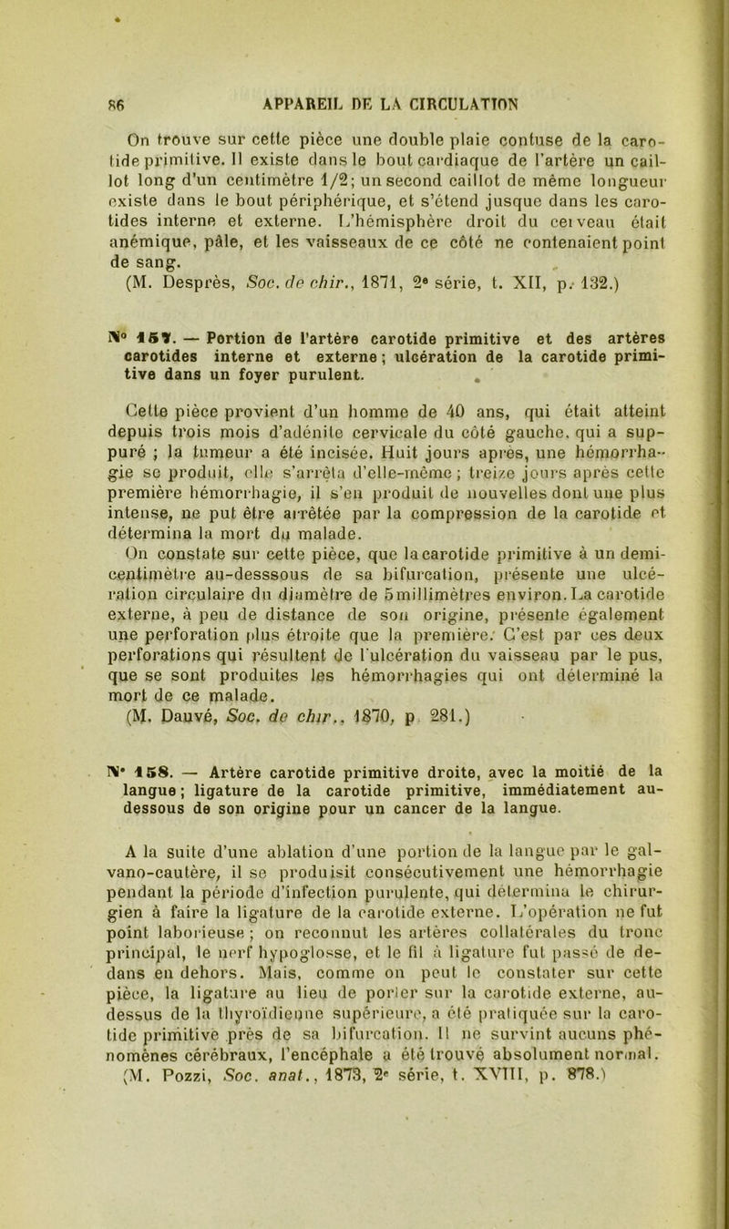 On trouve sur cette pièce une double plaie contuse de la caro- tide primitive. 11 existe dans le bout cardiaque de l’artère un cail- lot long d’un centimètre 1/2; un second caillot de même longueur existe dans le bout périphérique, et s’étend jusque dans les caro- tides interne et externe. L’hémisphère droit du ceiveau était anémique, pâle, et les vaisseaux de ce côté ne contenaient point de sang. (M. Desprès, Soc. de chir., ISll, 2® série, t. XII, p.-132.) lü® iBV. — Portion de l’artère carotide primitive et des artères carotides interne et externe ; ulcération de la carotide primi- tive dans un foyer purulent. , Cette pièce provient d’un homme de 40 ans, qui était atteiirt depuis trois mois d’adénite cervicale du côté gauche, qui a sup- puré ; la tumeur a été incisée. Huit jours après, une hémorrha- gie SC produit, elle s’arrèla d’elle-môme ; treize jours après cette première hémorrhagie, il s’en produit de nouvelles dont une plus intense, ne put être arrêtée par la compression de la carotide et détermina la mort du malade. On constate sur cette pièce, que la carotide primitive à un demi- centimètre au-desssous de sa bifurcation, présente une ulcé- ration circulaire du diamètre de Smillimètres environ. La cai’otide externe, à peu de distance de son origine, présente également une perforation plus étroite que la première; C’est par ces deux pex'forations qui résultent de l ulcération du vaisseau par le pus, que se sont produites les hémorrhagies qui ont déterminé la mort de ce malade. (M. Dauvé, Soc. do chir.. 1870, p 281.) I>i* 158. — Artère carotide primitive droite, avec la moitié de la langue ; ligature de la carotide primitive, immédiatement au- dessous de son origine pour un cancer de la langue. A la suite d’une ablation d’une portion de la langue par le gal- vano-cautère, il se produisit consécutivement une hémorrhagie pendant la période d’infection purulente, qui détermina le chirur- gien à faire la ligature de la carotide externe. L’opération ne fut point laborieuse; on reconnut les artères collatérales du tronc principal, le nerf hypoglosse, et le fil à ligature fut passé de de- dans en dehors. Mais, comme on peut le constater sur cette pièce, la ligature au lieu de porlcr sur la carotide externe, au- dessus de la thyroïdienne supérieure, a été pratiquée sur la caro- tide primitive près de sa bifurcation. 11 ne survint aucuns phé- nomènes cérébraux, l’encéphale a été trouvé absolument normal. (M. Pozzi, Soc. anat., 1873,2' série, t. XVIII, p. 878.'i