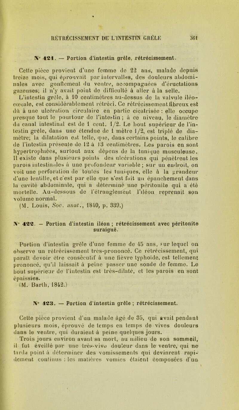 X 421. — Portion d’intestin grêle, rétrécissement. Celte pièce provient d’une femme de 22 ans, malade depuis treize mois, qui éprouvait par intervalles, des douleurs abdomi- nales avec gonllement du ventre, aoeompagnées d’éructations gazeuses; il n’y avait point de difliculté à aller à la selle. L’intestin grêle, à 10 centimètres au-dessus de la valvule ilèo- cuccale, est considérablement l èiréci. Ce rétrécissement fibreux est dù à une ulcération circulaire en partie cicatrisée : elle occupe pres([ue tout le pourtour de l’intestin; à ce niveau, le diamètre du canal intestinal est de 1 cent. 1/2. Le bout supérieur de l’in- lesliu grêle, dans une étendue de 1 mètre 1/2, est triplé de dia- mètre; la dilatation est telle, que, dans certains points, le calibre de l’intestin présente de 12 à 13 centimètres. Les parois en sont hypertrophiées, surtout aux dépens de la tuni(|uo musculeuse. Il existe dans plusieurs points des ulcérations qui pénètrent les parois intestinales à une prut'ondeur variable; sur un endroit, on voit une perforation de toutes les tuniques, elle à la grandeur d’une lentille, et c’est par elle que s’est fait un épanchement dans la cavité abdoinin.ale, qui a détenniné une péritonite qui a été mortelle. Au-dessous de l’étranglement l’iléou reprenait spn volume normal. (M. Louis, Soc. lunit., 1810, p, 339.) X” 422. — Portion d’intestin iléon ; rétrécissement avec péritonite suraiguë. Portion d’intestin grêle d’une femme de 45 ans, fur lequel on observe un rétrécissement très-prononcé. Ce rétrécissement, qui paraît devoir être consécutif à une fièvre typhoïde, est tellement prononcé, qu’il laissait à peine passer une sonde de femme. Le bout supérieur do finlestin est très-dilaté, et les parois en sont épaissies. (M. Barlh, 1842.) X“ 423. — Portion d'intestin grêle ; rétrécissement. Cette pièce provient d’un malade âgé de 35, qui avait pendant plusieurs mois, éprouvé de temps en temps de vives douleurs dans le ventre, qui duraient à peine quelques jours. Trois jours environ avant sa mort, au milieu de son sommeil, il fut éveillé par une Irès-vivo douleur dans le ventre, qui ne- tarda point à déterminer des vomissements qui devinrent rapi- dement continus : les matières vomies étaient èomposées d'un.