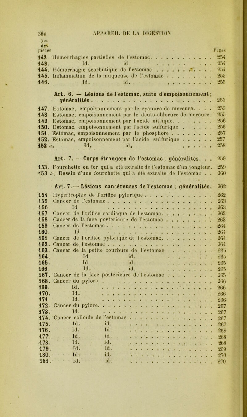 A'-» des pK'ces l’aifes 142. 116moi'i-ha}^ics parlielles de l’ostomac 254 143. Id. id. ... 254 144. Hémorrhagie scorbutique de l'estomac .... i . 254 145. Intlainrnalion de la muqueuse de l’estomac 255 146. Id. id. 255 Art. 6. — Lésions de l'estomac, suite d'empoisonnement; généralités 255 147. Estomac, empoisonnement par le cyanure de mercure. . . . 255 148 Estomac, empoisonnement par le deuto-chlorure de mercure. 255 149. Estomac, empoisonnement par l’acide nitrique 256 150. Estomac, empoisonnement par l’acide sulfurique 256 151. Estomac, empoisonnement par le phosphore 257 152. Estomac, empoisonnement par l’acide sulfurique ...... 257 152 a. Id. id. 258 Art. 7. - Corps étrangers de l’estomac; généralités. . . 259 153. Fourchette en fer quia été extraite de l’estomac d'un jongleur. 259 ■5 63 a. Dessin d’une fourchette qui a ôté extraite de l’estomac . . 260 Art. 7.— Lésions cancéreuses de l’estomae ; généralités. 262 154 Hypertrophie de l’orifice pylorique 262 155 Cancer de l’estomac 263 . 156. Id 263 157 Cancer do l’oritice cardiaque de l'estomac . 263 158. Cancer de la face postérieure de l’estomac 263 159 Cancer de l’estomac .... 264 160. Id 264 161 C ancer de l’orifice pylorique de l'estomac 264 162. Cancer de l’estomac . . 264 163. Cancer de la petite courbure de l’estomac 265 164. Id. id. 265 165. Id id. . 265 166. Id. id. 265 167. Cancer de la face postérieure de l’estomac 265 168. Cancer du pylore . 266 169. Id. 266 170. Id. 266 171 Id. 266 172. Cancer du pylore 267 173. Id. 267 174. Cancer colloïde de l’estomac 267 175. Id. id. 2G7 176. Id. Id. 268 177. Id. id. . . .' 268 178. Id. id. 2t)8 179. Id. id. 269 180. Id. id. 270 181. Id. id. 270