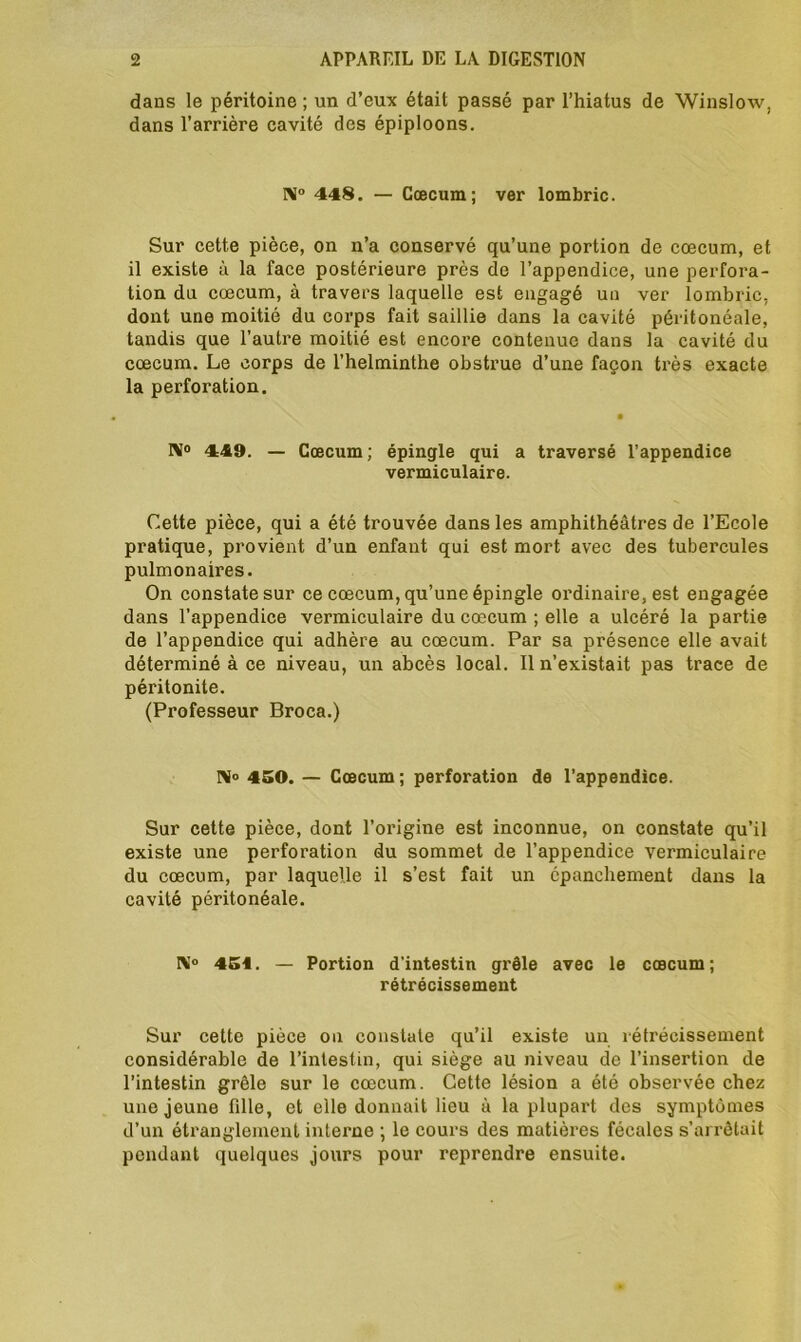 dans le péritoine ; un d’eux était passé par l’hiatus de Winslow, dans l’arrière cavité des épiploons. NI° 448. — Cæcum; ver lombric. Sur cette pièce, on n’a conservé qu’une portion de cæcum, et il existe à la face postérieure près de l’appendice, une perfora- tion du cæcum, à travers laquelle est engagé un ver lombric, dont une moitié du corps fait saillie dans la cavité péritonéale, tandis que l’autre moitié est encore contenue dans la cavité du cæcum. Le corps de l’helminthe obstrue d’une façon très exacte la perforation. • NI0 449. — Cæcum; épingle qui a traversé l'appendice vermiculaire. Cette pièce, qui a été trouvée dans les amphithéâtres de l’Ecole pratique, provient d’un enfant qui est mort avec des tubercules pulmonaires. On constate sur ce cæcum, qu’une épingle ordinaire, est engagée dans l’appendice vermiculaire du cæcum ; elle a ulcéré la partie de l’appendice qui adhère au cæcum. Par sa présence elle avait déterminé à ce niveau, un abcès local. Il n’existait pas trace de péritonite. (Professeur Broca.) NI» 450. — Cæcum ; perforation de l’appendice. Sur cette pièce, dont l’origine est inconnue, on constate qu’il existe une perforation du sommet de l’appendice vermiculaire du cæcum, par laquelle il s’est fait un épanchement dans la cavité péritonéale. ÎN!° 451. — Portion d’intestin grêle avec le cæcum; rétrécissement Sur cette pièce on constate qu’il existe un rétrécissement considérable de l’intestin, qui siège au niveau de l’insertion de l’intestin grêle sur le cæcum. Cette lésion a été observée chez une jeune fille, et elle donnait lieu à la plupart des symptômes d’un étranglement interne ; le cours des matières fécales s’arrêtait pondant quelques jours pour reprendre ensuite.