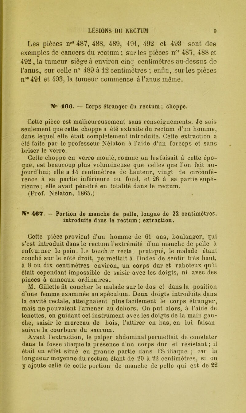 Les pièces n0’ 487, 488, 489, 491, 492 et 493 sont des exemples de cancers du rectum ; sur les pièces n09 487, 488 et 492,1a tumeur siégea environ cinq centimètres au-dessus de l’anus, sur celle n° 489 à 12 centimètres ; enfin, sur les pièces n°* 491 et 493, la tumeur commence à l’anus même. 466. — Corps étranger du rectum ; choppe. Cette pièce est malheureusement sans renseignements. Je sais seulement que cette choppe a été extraite du rectum d’un homme, dans lequel elle était complètement introduite. Cette extraction a été faite par le professeur Nélaton à l’aide d’un forceps et sans briser le verre. Cette choppe en verre moulé, comme on les faisait à cette épo- que, est beaucoup plus volumineuse que celles que l’on fait au- jourd’hui; elle a 14 centimètres de hauteur, vingt de circonfé- rence à sa partie inférieure ou fond, et 26 à sa partie supé- rieure ; elle avait pénétré en totalité dans le rectum. (Prof. Nélaton, 1865.) N° 461. — Portion de manche de pelle, longue de 22 centimètres, introduite dans le rectum; extraction. Cette pièce provient d’un homme de 61 ans, boulanger, qui s’est introduit dans le rectum l’extrémité d’un manche de pelle à enfourner le pain. Le touchir rectal pratiqué, le malade étant couché sur le côté droit, permettait à l'index de sentir très haut, à 8 ou dix centimètres environ, un corps dur et raboteux qu’il était cependant impossible de saisir avec les doigts, ni avec des pinces à anneaux ordinaires. M. Gillette fit coucher le malade sur le dos et dans la position d’une femme examinée au spéculum. Deux doigts introduits dans la cavité rectale, atteignaient plus facilement le corps étranger, mais ne pouvaient l’amener au dehors. On put alors, à l’aide de tenettes, en guidant cet instrument avec les doigts de la main gau- che, saisir le morceau de bois, l’attirer en bas, en lui faisan suivie la courbure du sacrum. Avant l’extraction, le palper abdominal permettait de constater dans la fosse iliaque la présence d’un corps dur et résistant; il était en effet situé en grande partie dans l’S iliaque ; car la longueur moyenne du rectum étant de 20 à 22 centimètres, si on y ajoute celle de cette portion de manche de pelle qui est de 22