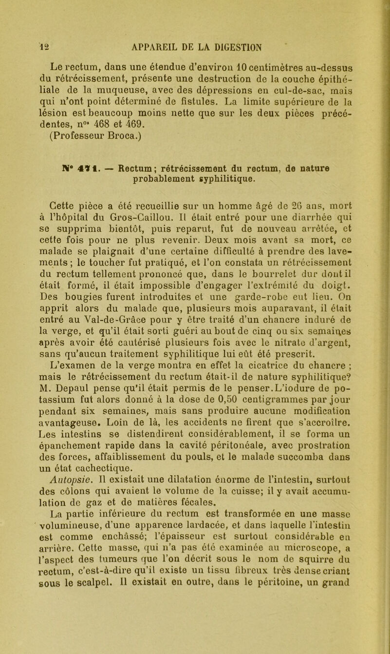 Le rectum, dans une étendue d’environ 10 centimètres au-dessus du rétrécissement, présente une destruction de la couche épithé- liale de la muqueuse, avec des dépressions en cul-de-sac, mais qui n’ont point déterminé de fistules. La limite supérieure de la lésion est beaucoup moins nette que sur les deux pièces précé- dentes, n°* 468 et 469. (Professeur Broca.) IV® 4»t. — Rectum; rétrécissement du rectum, de nature probablement syphilitique. Cette pièce a été recueillie sur un homme âgé de 26 ans, mort à l’hôpital du Gros-Caillou. Il était entré pour une diarrhée qui se supprima bientôt, puis reparut, fut de nouveau arrêtée, et cette fois pour ne plus revenir. Deux mois avant sa mort, ce malade se plaignait d’une certaine difficulté à prendre des lave- ments ; le toucher fut pratiqué, et l’on constata un rétrécissement du rectum tellement prononcé que, dans le bourrelet dur dont il était formé, il était impossible d’engager l’extrémité du doigt. Des bougies furent introduites et une garde-robe eut lieu. On apprit alors du malade que, plusieurs mois auparavant, il était entré au Yal-de-Grâce pour y être traité d’un chancre induré de la verge, et qu’il était sorti guéri au bout de cinq ou six semaines après avoir été cautérisé plusieurs fois avec le nitrate d’argent, sans qu’aucun traitement syphilitique lui eût été prescrit. L’examen de la verge montra en effet la cicatrice du chancre ; mais le rétrécissement du rectum était-il de nature syphilitique? M. Depaul pense qu’il était permis de le penser.L’iodure de po- tassium fut alors donné à la dose de 0,50 centigrammes par jour pendant six semaines, mais sans produire aucune modification avantageuse. Loin de là, les accidents ne firent que s’accroître. Les intestins se distendirent considérablement, il se forma un épanchement rapide dans la cavité péritonéale, avec prostration des forces, affaiblissement du pouls, et le malade succomba dans un état cachectique. Autopsie. Il existait une dilatation énorme de l’intestin, surtout des côlons qui avaient le volume de la cuisse; il y avait accumu- lation de gaz et de matières fécales. La partie inférieure du rectum est transformée en une masse volumineuse, d'une apparence lardacée, et dans laquelle l’intestin est comme enchâssé; l’épaisseur est surtout considérable en arrière. Cette masse, qui n’a pas été examinée au microscope, a l’aspect des tumeurs que l’on décrit sous le nom de squirre du rectum, c’est-à-dire qu’il existe un tissu fibreux très dense criant sous le scalpel. 11 existait en outre, dans le péritoine, un grand