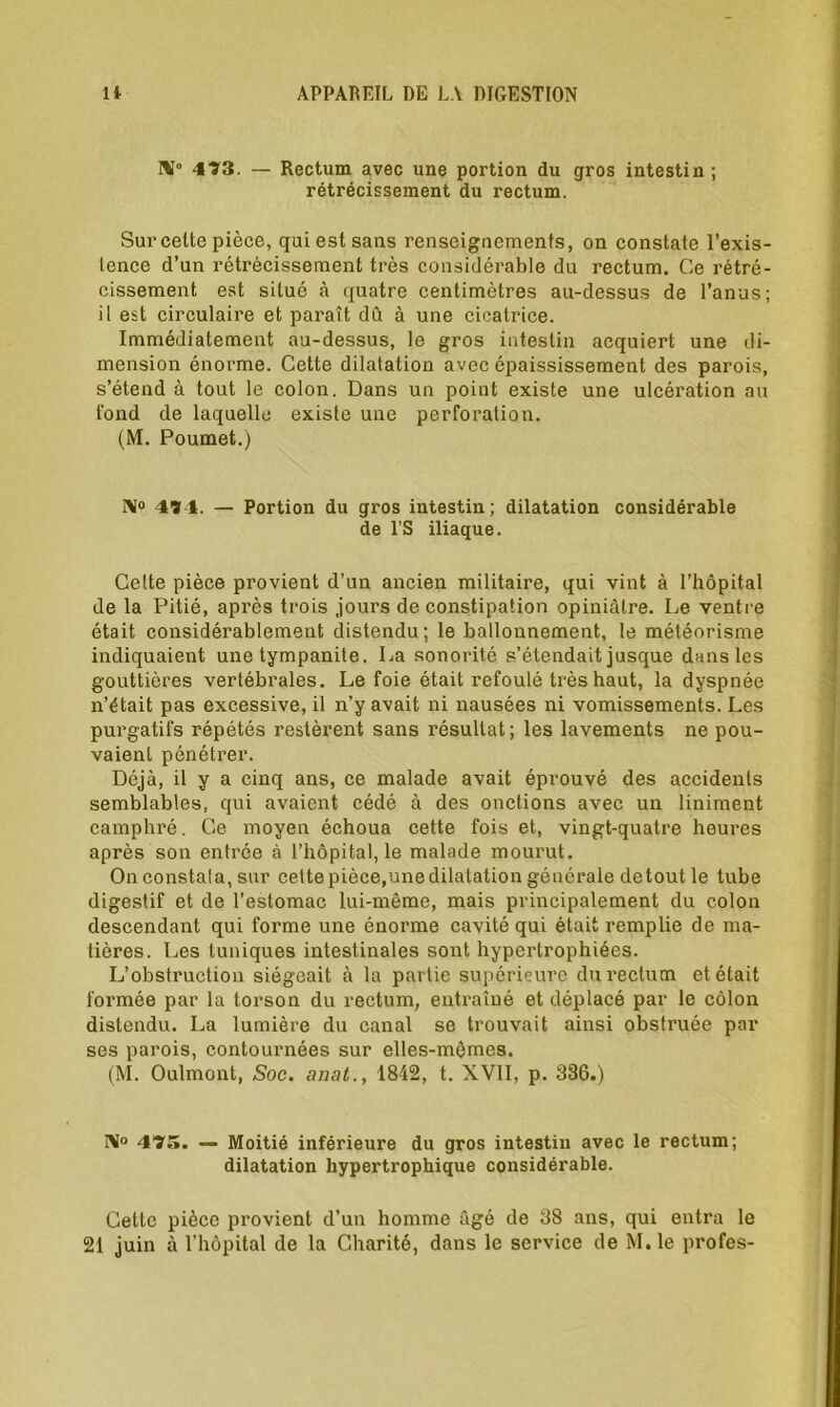 NT0 473. — Rectum avec une portion du gros intestin ; rétrécissement du rectum. Sur celte pièce, qui est sans renseignements, on constate l’exis- tence d’un rétrécissement très considérable du rectum. Ce rétré- cissement est situé à quatre centimètres au-dessus de l’anus; il est circulaire et paraît dû à une cicatrice. Immédiatement au-dessus, le gros intestin acquiert une di- mension énorme. Cette dilatation avec épaississement des parois, s’étend à tout le colon. Dans un point existe une ulcération au fond de laquelle existe une perforation. (M. Poumet.) N° 47 1. — Portion du gros intestin; dilatation considérable de l’S iliaque. Cette pièce provient d’un ancien militaire, qui vint à l’hôpital de la Pitié, après trois jours de constipation opiniâtre. Le ventre était considérablement distendu; le ballonnement, le météorisme indiquaient une tympanite. La sonorité s’étendait jusque dans les gouttières vertébrales. Le foie était refoulé très haut, la dyspnée n’était pas excessive, il n’y avait ni nausées ni vomissements. Les purgatifs répétés restèrent sans résultat; les lavements ne pou- vaient pénétrer. Déjà, il y a cinq ans, ce malade avait éprouvé des accidents semblables, qui avaient cédé à des onctions avec un Uniment camphré. Ce moyen échoua cette fois et, vingt-quatre heures après son entrée à l’hôpital, le malade mourut. On constata, sur cettepièce,unedilatation générale detout le tube digestif et de l’estomac lui-même, mais principalement du colon descendant qui forme une énorme cavité qui était remplie de ma- tières. Les tuniques intestinales sont hypertrophiées. L’obstruction siégeait à la partie supérieure du rectum et était formée par la torson du rectum, entraîné et déplacé par le côlon distendu. La lumière du canal se trouvait ainsi obstruée par ses parois, contournées sur elles-mêmes. (M. Oulmont, Soc. anat., 1842, t. XVII, p. 386.) Ni0 475. — Moitié inférieure du gros intestin avec le rectum; dilatation hypertrophique considérable. Cette pièce provient d’un homme âgé de 38 ans, qui entra le 21 juin à l’hôpital de la Charité, dans le service de M.le profes-