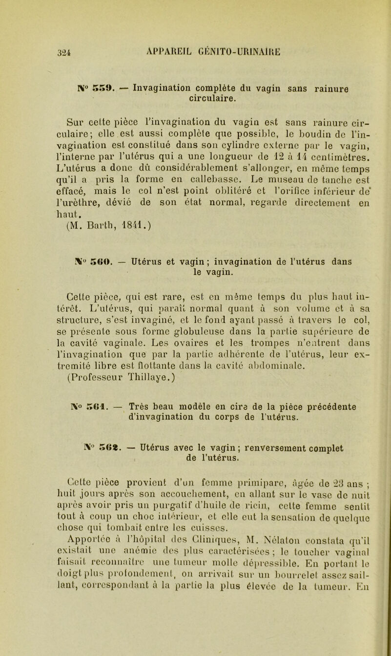 IM° 550. — Invagination complète du vagin sans rainure circulaire. Sur celte pièce l’invagination du vagin est sans rainure cir- culaire; elle est aussi complète que possible, le boudin de l’in- vagination est constitué dans son cylindre externe par le vagin, l’interne par l’utérus qui a une longueur de 12 à 14 centimètres. L’utérus a donc dû considérablement s’allonger, en même temps qu’il a pris la forme en callebassc. Le museau de tanche est effacé, mais le col n’est point oblitéré et l’orifice inférieur de' l’urèthre, dévié de son état normal, regarde directement en haut. (M. Barth, 1841.) !\u 500. — Utérus et vagin ; invagination de l'utérus dans le vagin. Celte pièce, qui est rare, est en même temps du plus haut in- térêt. L’utérus, qui paraît normal quant à son volume et à sa structure, s’est invaginé, et le fond ayant passé à travers le col, se présente sous forme globuleuse dans la partie supérieure de la cavité vaginale. Les ovaires et les trompes n’entrent dans l’invagination que par la partie adhérente de l’utérus, leur ex- trémité libre est fioltante dans la cavité abdominale. (Professeur Thillaye.) 1X° 501. — Très beau modèle en cira de la pièce précédente d’invagination du corps de l’utérus. !X° 50*. — Utérus avec le vagin; renversement complet de l’utérus. Cette pièce provient d’un femme primipare, âgée de 2d ans ; huit jours après son accouchement, en allant sur le vase de nuit après avoir pris un purgatif d’huile de ricin, celte femme sentit tout à coup un choc intérieur, et elle eut la sensation de quelque chose qui tombait entre les cuisses. Apportée à l’hôpital des Cliniques, M. Nélaton constata qu’il existait une anémie des plus caractérisées ; le loucher vaginal faisait reconnaître une tumeur molle dépressible. En portant le doigt plus profondément, on arrivait sur un bourrelet assez sail- lant, correspondant à la partie la plus élevée de la tumeur. En