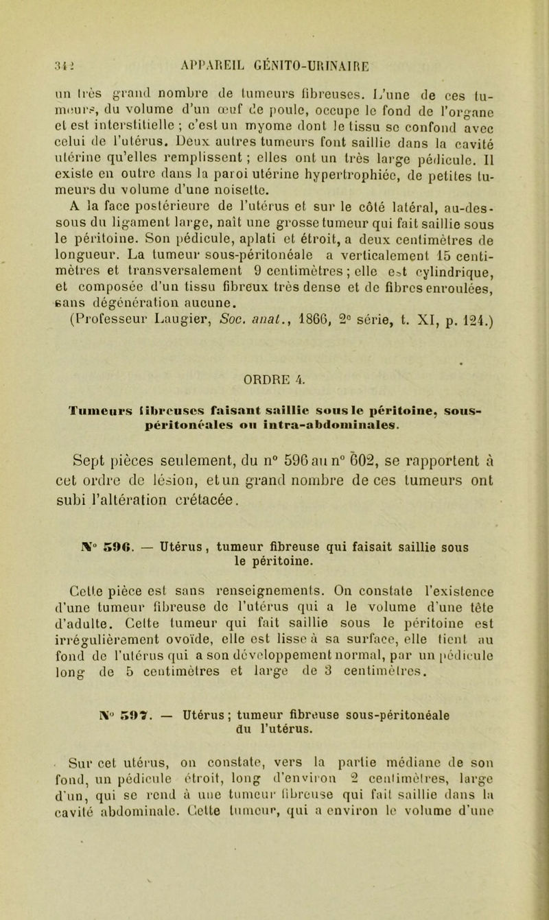 un 1res grand nombre de tumeurs fibreuses. L’une de ces tu- meurs, du volume d’un œuf de poule, occupe le fond de l’organe et est interstitielle; c’est un myome dont le tissu se confond avec celui de l’utérus. Deux autres tumeurs font saillie dans la cavité utérine qu’elles remplissent ; elles ont un très large pédicule. Il existe en outre dans la paroi utérine hypertrophiée, de petites tu- meurs du volume d’une noisette. A la face postérieure de l’utérus et sur le côté latéral, au-des- sous du ligament large, nait une grosse tumeur qui fait saillie sous le péritoine. Son pédicule, aplati et étroit, a deux centimètres de longueur. La tumeur sous-péritonéale a verticalement 15 centi- mètres et transversalement 9 centimètres ; elle e.^,t cylindrique, et composée d’un tissu fibreux très dense et de fibres enroulées, sans dégénération aucune. (Professeur Laugier, Soc. anal., 1866, 2° série, t. XI, p. 124.) ORDRE 4. Tumeurs tibreuses faisant saillie sous le péritoine, sous- péritonéales ou intra-abdominales. Sept pièces seulement, du n° 596aun° 602, se rapportent à cet ordre de lésion, et un grand nombre de ces tumeurs ont subi l’altération crétacée. IV 596. — Utérus, tumeur fibreuse qui faisait saillie sous le péritoine. Celte pièce est sans renseignements. On constate l’existence d'une tumeur fibreuse de l’utérus qui a le volume d'une tête d’adulte. Celte tumeur qui fait saillie sous le péritoine est irrégulièrement ovoïde, elle est lisse à sa surface, elle tient au fond de l’utérus qui a son développement normal, par un pédicule long de 5 centimètres et large de 3 centimètres. V 59?. — Utérus; tumeur fibreuse sous-péritonéale du l’utérus. Sur cet utérus, on constate, vers la partie médiane de son fond, un pédicule étroit, long d’environ 2 centimètres, large d’un, qui se rend à une tumeur fibreuse qui fait saillie dans la cavité abdominale. Cette tumeur, qui a environ le volume d’une