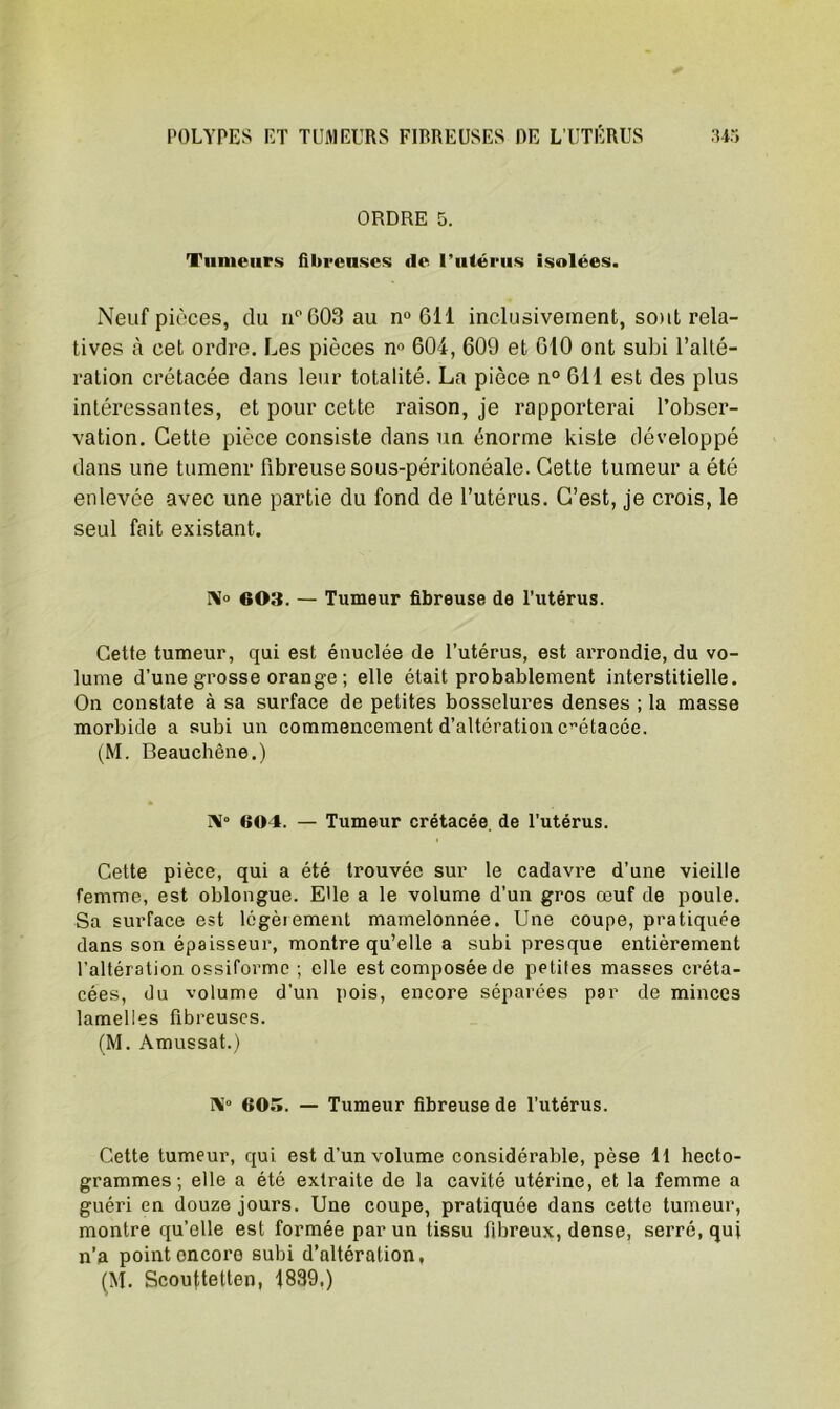 ORDRE 5. Tumeurs fibreuses de l'utérus isolées. Neuf pièces, du ii°G03 au n° 611 inclusivement, sont rela- tives à cet ordre. Les pièces n° 604, 609 et 610 ont subi l’alté- ration crétacée dans leur totalité. La pièce n° 611 est des plus intéressantes, et pour cette raison, je rapporterai l’obser- vation. Cette pièce consiste dans un énorme kiste développé dans une tumenr fibreuse sous-péritonéale. Cette tumeur a été enlevée avec une partie du fond de l’utérus. C’est, je crois, le seul fait existant. N» 603. — Tumeur fibreuse de l’utérus. Cette tumeur, qui est énuclée de l’utérus, est arrondie, du vo- lume d’une grosse orange ; elle était probablement interstitielle. On constate à sa surface de petites bosselures denses ; la masse morbide a subi un commencement d’altération crétacée. (M. Beauchêne.) î\“ 604. — Tumeur crétacée de l’utérus. Cette pièce, qui a été trouvée sur le cadavre d’une vieille femme, est oblongue. Elle a le volume d’un gros œuf de poule. Sa surface est légèrement mamelonnée. Une coupe, pratiquée dans son épaisseur, montre qu’elle a subi presque entièrement l'altération ossiforme ; elle est composée de petiles masses créta- cées, du volume d’un pois, encore séparées par de minces lamelles fibreuses. (M. Amussat.) N» 60.î. — Tumeur fibreuse de l’utérus. Cette tumeur, qui est d’un volume considérable, pèse 11 hecto- grammes; elle a été extraite de la cavité utérine, et la femme a guéri en douze jours. Une coupe, pratiquée dans cette tumeur, montre qu’elle est formée par un tissu fibreux, dense, serré, qui n’a point encore subi d’altération, (M. Scouftetten, 1839.)