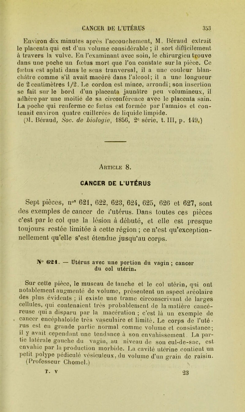 Environ dix minutes après l’accouchement, M. Béraud extrait le placenta qui est d’un volume considérable ; il sort difficilement à travers la vulve. En l’examinant avec soin, le chirurgien trouve dans une poche un fœtus mort que l’on constate sur la pièce. Ce fœtus est aplati dans le sens tranversal, il a une couleur blan- châtre comme s’il avait macéré dans l’alcool; il a une longueur de 2 centimètres 1/2. Le cordon est mince, arrondi; son insertion se fait sur le bord d’un placenta jaunâtre peu volumineux, il adhère par une moitié de sa circonférence avec le placenta sain. La poche qui renferme ce fœtus est formée par l’amnios et con- tenait environ quatre cuillerées de liquide limpide. (M. Béraud, Soc. de biologie, 1856, 2° série, t. III, p. 149.) Article 8. CANCER DE L’UTÉRUS Sept pièces, n°s 621, 622, 628, 624, 625, 626 et 627, sont des exemples de cancer de l’utérus. Dans toutes ces pièces c’est par le col que la lésion à débuté, et elle est presque toujours restée limitée à cette région ; ce n’est qu’exception- nellement qu’elle s’est étendue jusqu’au corps. 1>° «21. — Utérus avec une portion du vagin; cancer du ool utérin» Sur cette pièce, le museau de tanche et le col utérin, qui ont notablement augmenté de volume, présentent un aspect aréolaire des plus évidents ; il existe une trame circonscrivant de larges cellules, qui contenaient très probablement de la matière cancé- reuse qui a disparu par la macération ; c’est là un exemple de . cancer eneéphaloïde très vasculaire et limité. Le corps de l’uté- rus est en grande partie normal comme volume et consistance; d y avait cependant une tendance à son envahissement La par- tie latérale gauche du vagin, au niveau de son cul-de-sac, est envahie par la production morbide. La cavité utérine contient un petit polype pédiculé vésiculeux, du volume d’un grain de raisin. (Professeur Chomel.) T. V 23