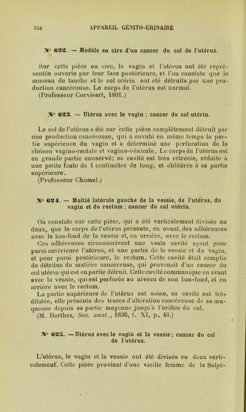 NP «!Ü2. — Modèle en cire d’un cancer du col de l’utérus. Sur cette pièce en cire, le vagin et l’utérus ont été repré- sentés ouverts par leur face postérieure, et l’on constate que le museau de tanche et le col utérin ont été détruits par uue pro- duction cancéreuse. Le corps de l’utérus est normal. (Professeur Gorvisart, 1801.) I\° 623. — Utérus avec le vagin ; cancer du col utérin. Le col de l’utérus a été sur cette pièce complètement détruit par une production cancéreuse, qui a envahi en môme temps la par- tie supérieure du vagin et a déterminé une perforation de la cloison vagino-rectale et vagino-vésicale. Le corps de l’utérus est en grande partie conservé; sa cavité est très rétrécie, réduite à une petite fente de 1 centimètre de long, et oblitérée à sa partie supérieure. (Professeur Chomel.) Ni0 624. — Moitié latérale gauche de la vessie, de l’utérus, du vagin et du rectum ; cancer du col utérin. On constate sur cette pièce, qui a été verticalement divisée en deux, que le corps de l’utérus présente, en avant, des adhérences avec le bas-fond de la vessie et, en arrière, avec le rectum. Ces adhérences circonscrivent une vaste cavité ayant pour paroi antérieure l’utérus, et une partie de la vessie et du vagin, et pour paroi postérieure, le rectum. Cette cavité était remplie de détritus de matière cancéreuse, qui provenait d’un cancer du col utérin (jui est en partie détruit. Cette cavité communique en avant avec la vessie, qui est perforée au niveau de son bas-fond, et en arrière avec le rectum. La partie supérieure de l’utérus est saine, sa cavité est très dilatée, elle présente des traces d’altération cancéreuse de sa mu- queuse depuis sa partie moyenne jusqu'à l’orifice du col. (M. Barthez, Soc. anat., 1836, t. XI, p. 46.) IM° 625. —Utérus avec le vagin et la vessie; cancer du col de l’utérus. L’utérus, le vagin et la vessie ont été divisés en deux verti- calement. Celte pièce provient d’une vieille femme de la Salpè-