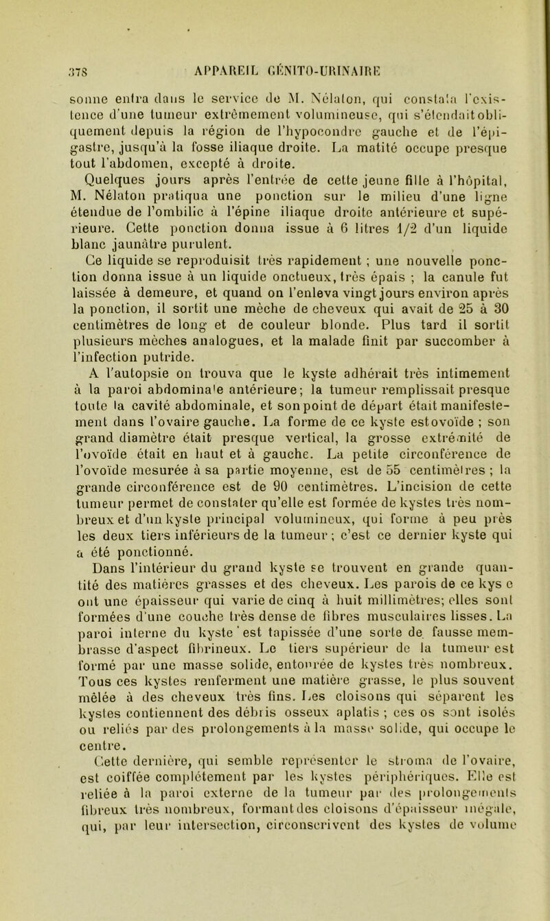 sonne entra dans le service de M. Nélalon, qui constala l'exis- tence d'une tumeur extrêmement volumineuse, qui s’étendait obli- quement depuis la région de l’hypooondre gauche et de l’épi- gastre, jusqu’à la fosse iliaque droite. La matité occupe presque tout l’abdomen, excepté à droite. Quelques jours après l’entrée de cette jeune fille à l’hôpital, M. Nélaton pratiqua une ponction sur le milieu d’une ligne étendue de l’ombilic à l’épine iliaque droite antérieure et supé- rieure. Cette ponction donna issue à 6 litres 1/2 d’un liquide blanc jaunâtre purulent. Ce liquide se reproduisit très rapidement ; une nouvelle ponc- tion donna issue à un liquide onctueux, très épais ; la canule fut laissée à demeure, et quand on l’enleva vingt jours environ après la ponction, il sortit une mèche de cheveux qui avait de 25 à 30 centimètres de long et de couleur blonde. Plus tard il sortit plusieurs mèches analogues, et la malade finit par succomber à l’infection putride. A l'autopsie on trouva que le kyste adhérait très intimement à la paroi abdomina'e antérieure; la tumeur remplissait presque toute la cavité abdominale, et son point de départ était manifeste- ment dans l’ovaire gauche. La forme de ce kyste est ovoïde ; son grand diamètre était presque vertical, la grosse extrémité de l’ovoïde était en haut et à gauche. La petite circonférence de l’ovoïde mesurée à sa partie moyenne, est de 55 centimètres ; la grande circonférence est de 90 centimètres. L’incision de cette tumeur permet de constater qu’elle est formée de kystes très nom- breux et d’un kyste principal volumineux, qui forme à peu près les deux tiers inférieurs de la tumeur ; c’est ce dernier kyste qui a été ponctionné. Dans l’intérieur du grand kyste se trouvent en grande quan- tité des matières grasses et des cheveux. Les parois de ce kys o ont une épaisseur qui varie de cinq à huit millimètres; elles sont formées d’une couche très dense de libres musculaires lisses. La paroi interne du kyste ’ est tapissée d’une sorte de fausse mem- brasse d’aspect fibrineux. Le tiers supérieur de la tumeur est formé par une masse solide, entourée de kystes très nombreux. Tous ces kystes renferment une matière grasse, le plus souvent mêlée à des cheveux très fins. Les cloisons qui séparent les kystes contiennent des débris osseux aplatis ; ces os sont isolés ou reliés par des prolongements à la masse solide, qui occupe le centre. Cette dernière, qui semble représenter le stroma de l’ovaire, est coiffée complètement par les kystes périphériques. Elle est reliée à la paroi externe de la tumeur par des prolongements fibreux très nombreux, formant des cloisons d’épaisseur inégale, qui, par leur intersection, circonscrivent des kystes de volume