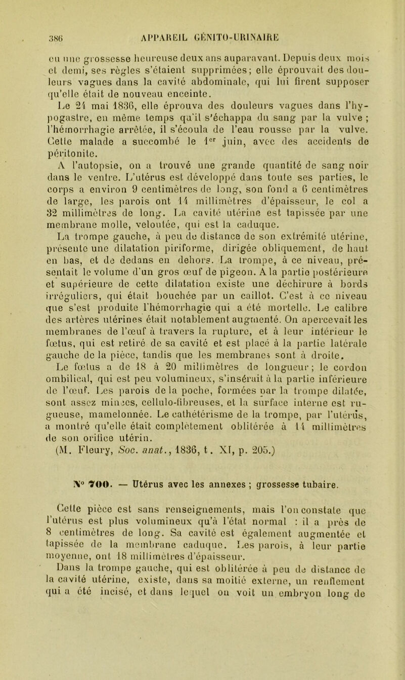 eu une grossesse heureuse deux ans auparavant. Depuis deux mois cl demi, ses règles s’étaient supprimées; elle éprouvait des dou- leurs vagues dans la cavité abdominale, qui lui firent supposer qu’elle était de nouveau enceinte. Le 21 mai 1836, elle éprouva des douleurs vagues dans 1* h y - pogastre, en même temps qu'il s’échappa du sang par la vulve ; l’hémorrhagie arrêtée, il s’écoula de l’eau rousse par la vulve. Cette malade a succombé le 1er juin, avec des accidents de péritonite. A l’autopsie, on a trouvé une grande quantité de sang noir dans le ventre. L’utérus est développé dans toute ses parties, le corps a environ 9 centimètres de long, son fond a 6 centimètres de large, les parois ont 11 millimètres d’épaisseur, le col a 32 millimètres de long. La cavité utérine est tapissée par une membrane molle, veloutée, qui est la caduque. La trompe gauche, à peu de distance do son extrémité utérine, présente une dilatation piriforme, dirigée obliquement, de haut en bas, et de dedans en dehors. La trompe, à ce niveau, pré- sentait le volume d’un gros œuf de pigeon. A la partio postérieure et supérieure de cette dilatation existe une déchirure à bords irréguliers, qui était bouchée par un caillot. C’est à ce niveau que s’est produite l'hémorrhagie qui a été mortelle. Le calibre des artères utérines était notablement augmenté. On apercevait les membranes de l’œuf à travers la rupture, et à leur intérieur le fœtus, qui est retiré de sa cavité et est placé à la partie latérale gauche de la pièce, tandis que les membranes sont à droite. Le fœtus a de 18 à 20 millimètres de longueur; le cordon ombilical, qui est peu volumineux, s’insérait à la partie inférieure de l’œuf. Les parois delà poche, formées oar la trompe dilatée, sont assez milices, cellulo-fibreuses, et la surface interne est ru- gueuse, mamelonnée. Le cathétérisme de la trompe, par l’utérùs, a montré qu’elle était complètement oblitérée à U millimètres de son orilice utérin. (M. Fleury, Soe. anat., 1836, t.. XI, p. 205.) Ni0 900. — Utérus avec les annexes ; grossesse tubaire. Cette pièce est sans renseignements, mais l’on constate que l’utérus est plus volumineux qu’à l’état normal : il a près de 8 centimètres de long. Sa cavité est également augmentée cl tapissée de la membrane caduque. Les parois, à leur partie moyenne, ont 18 millimètres d’épaisseur. Dans la trompe gauche, qui est oblitérée à peu de distance de la cavité utérine, existe, dans sa moitié externe, un renflement qui a été incisé, et dans lequel ou voit un embryon long de